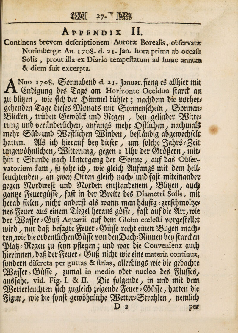 Continens brevem defcriptionem Aurorse Borealis, obfervatte Norimberga An. 1708. d. 21. Jan. bora prima ab occatu Solis , prout illa ex Diario tempeftatum ad huac annum & diem fuit excerpta. ANno 1708. ©onnabenb d. 21. januar.fteng es? al(()icr mit ©ibigung be*> £ag£ Clttt Horizonte Occiduo fiant atl su bli^eti x roie fiet) ber «f^immel fubtet; nadjbem biej5ort)ers« gefjcnben £age biefeg 2)?onat3 mit @onnenfd)etn, feonnen* SSticfen , tvuben ©eroold tmb SKegen , bet> geiinbet rung utib ©erartbcrlicbcr»/ an fatiga mel)r Djtltd;en, nad)ma($ mef)t @ubmnb ^Sefllicben <2Binben/ beflanbig abgerced)fett tjatten. $1$ ict) bterauf bet) biefer , um fotd)e 3al)t$'3e'£ ungeroobnlittKn, <2Bitterung/ gegen 1 Ut)f ber ©rogem, mit* t)in 1 @tunbe nadt) Untergang ber @onne, auf ba$ Obfer- vatorium fam, fo fcitje id;, roie gleid) SfnfangS mit bem belb leucbtenbett, an jwet) Orteti g(eid) nac^ unbfafi miteinanbec gegen 3?orbroefi unb Sfarben entfianbenem, SSli^en, au<$ gan^e Seuerguffe , fafl in ber S5reite be£ Diametri Solis, mit becab ftelen, nict)t anberjt aB wann man bauftg * serfcbmolfje* ne$ Seuer au£ einem $iegel f)erau$ gofie , fafl auf bie ^trt/roie ber SBaffer * ©ug Aquarii auf bem Globo coslefti Borgefietlet roirb, nur bag befagte Seuer # ®uffc red)t einen 33ogen mact)* ten,roie bie orbentli^en©uflfe »on ben©acf)*5Kinnen bei) flarcten «pia|^9iegen ju fet)n pfiegen; unb toar bie Convenienz audj fyierinnen, bag ber Seuer * ©ug nid)t itsie eine materia continua, jbnbern difereta per guttas &ftrias, allerbingei roie bie gebadjte (2Baffer* ©ufje, sumat in medio ober nucleo beet StujfeS, audfabe. vid. Fig. I. & II. $Die folgettbe, in unb mit bem SBetterleuctyten fid) sugteid) seigenbe §euer*©ufle, fyatten bie Sigut/ mie bie fonfl gempl)nli$e ‘2Better*@tratjlen , nemlicb D 2 par