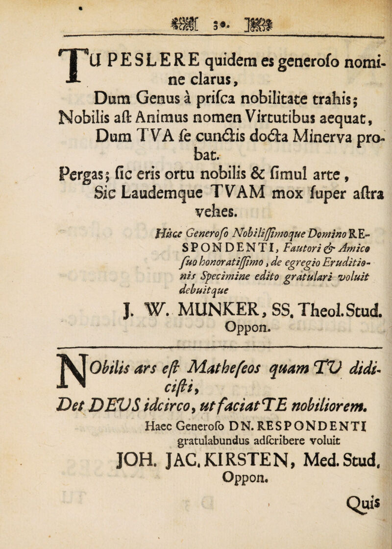 TU PESLERE quidem esgenerofo nomi¬ ne clarus, Dum Genus a prifca nobilitate trahis; Nobilis aft Animus nomen Virtutibus aequat. Dum 7 VA fe cuneis dodta Minerva pro¬ bat. Pergas; fic eris ortu nobilis & fimul arte, Sic Laudemque TVAM mox fuper afira vehes. Hisce Generofo Nobilifjimoque Domino RE« SPONDENTI, Fautori & Amico fuo honor atiffimo, de egregio Eruditio¬ nis Specimine edito gratulari voluit debuit que J. W. MUNKER, SS. Theol. Stud. Oppon. NObilis ars e(b Mathefeos quam TV didi- cifii, Det DEVS idcircoy ut faciatlSE nobiliorem. Haec Generofo DN.RESPONDENTI gratulabundus adfcribere voluit JOH. JAC.KIRSTEN, Med.Stud. Oppon. Quis