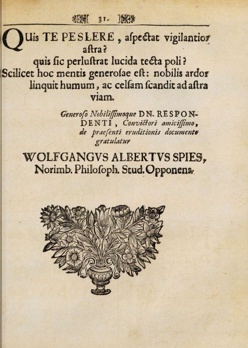 QUis TE PE S LERE f afpeltat vigilando/ aftra ? quis fic perluftrat lucida te£ta poli ? Scilicet hoc mentis generofae efl: nobilis ardor linquit humum, ac celfam fcandit adaftra viam. Generofo Nobilifjhnoque DN. RE S P O N- DENTI , ConviBori amiciffimo, de prae [enti eruditionis documenta gratulatur WOLFGANGVS ALBERTVS SPIE9, Norimb. Philofoph. Stud.Opponens,-