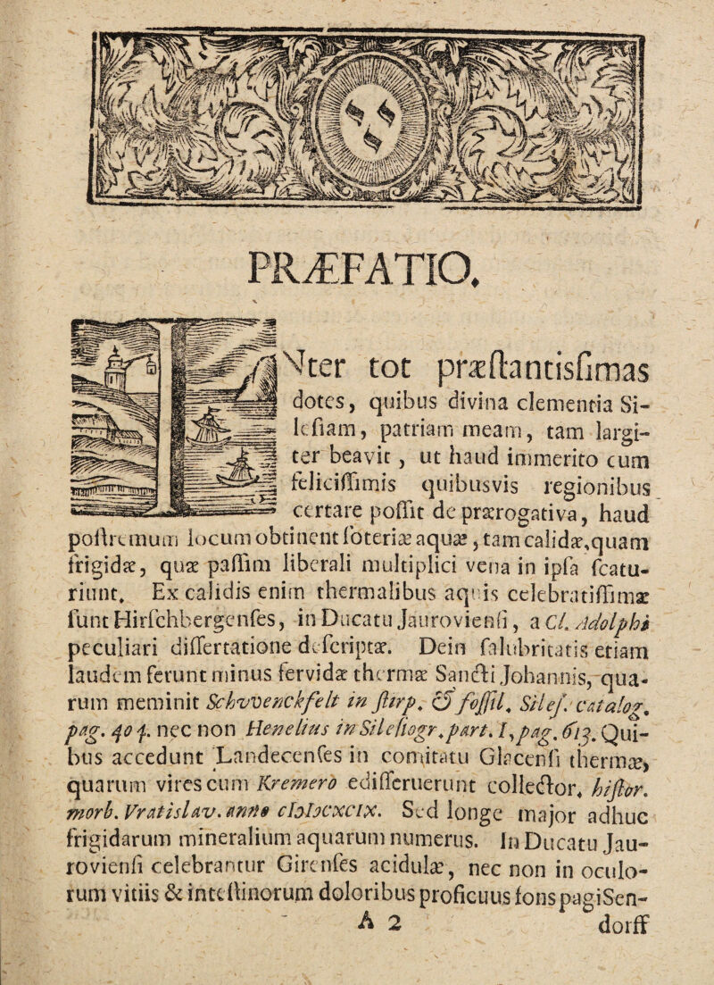 PR^FATIO, ■V Mter tot pradantisfimas dotes, quibus divina clementia Si- Icfiara, patriam meam, tam largi¬ ter beavit, ut haud immerito cum feliciffimis quibusvis legionibus certare pofiit deprserogativa, haud polh tinum locum obtinent Ibteria: aqu£e, tam ca!id;e,quam frigidat, qute palTim liberali multiplici vena in ipfa fcatu- ritint. Ex calidis enim thermalibus aquis celebratiffimx funt Hirfchbergenfes, in Ducatu Jaiirovienfi, a C/. Adolphi peculiari differtatione deferiptat. Dein falubritatis etiam laudem ferunt minus fervidx thermx Sandtijohannis, qua¬ rum meminit Schwenckfelt in Jltrp, ^foffil, SHef. catalog. pag. nec non liene lias inSilefiogr.part.l^pag. Qui¬ bus accedunt Landecenfes in comitatu Glacerfi therrax, quarum wnes, cum Kremero ediffcrueriint colleiflor, hijlor. morb.VratislAv.Rnti» chlocxcix. Sed longe maior adhuc frigidarum mineralium aquarum numerus, lij Ducatu Jau- rovienfi celebrantur Girenfes acidula;, nec non in oculo¬ rum vitiis & inttllinorum doloribus proficuus lonspagiSen-