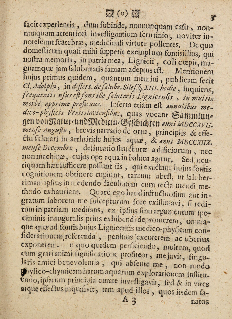 facit experientia , Aim fubindcy nonnunquam cafu, non- nunquam attentiori invefiigantium fcrutinio, noviter in- notelcunt fcatebr», medicinali virtute pollentes. De quo domefticum quali mihi fuppetit exemplum fontisillius, qui nortramernoria, in patria mea, Lignicii, coli ccepit, ma- gnamque jam falubritatis famam adeptuseft. Mentionem hujus primus quidem, quantum memini, publicam fecit C/. Adolphi, in djfert. defalubr, Silef.^MIL hodie, inquicns frequentis ufus ejifons ille falutaris iJgnicenru , in multis morbis apprme fr&fiams. Inferta etiam eft mnaltbus me- dico-phyficis Vritttskvienfihus, quas vocant ^itni MBccxm. merfe Augmjlo, brevis narratio dc ortu , principiis & elFe- ^u falutaii in arthirtlde hujus aqu^, <5^ omni IdDQCXIlX^t menfe Decembre ^ dciineatioflrucflura adificiorum nec non machina*, cujus ope aqua in balnea agitur. Sed’neu- dquamhacfufficere poffunt iis , qui exadam hujus foBtis cognitionem obtinere cupiunt, tantum abch, ut faluber- rimamipfius in medendo facultatem cum redla utendi me¬ thodo exhauriant. Quare ego haud infniauoftim aut in¬ gratum laborem me furcepturum fore cxifiimavi, fi redi¬ tum in patriam mcditans, ex ipfius finu argumentum Ipe- ciminis inauguraiis prius exhibendi depromerem omnia- que qusad fontis biijusLignicenfis mcclico-phyficam con- fulerationcm^referenda , penitius ‘excuterem ac uberius exponerem, n quo quidem perficiendo, multum, ouoci cum grati animi lignificatione profiteor, me juvit, fino-u. laris amici benevolentia , qui abfente me , non modo ^yfico-chymicara harum aquarum explorationem inffitu- tndo,!p(arura pnncipia curate invt fiigavit, fcd & iu vires atque cffeclusinquilivit, tam apud illos , quos iisdem fa- 3 natos
