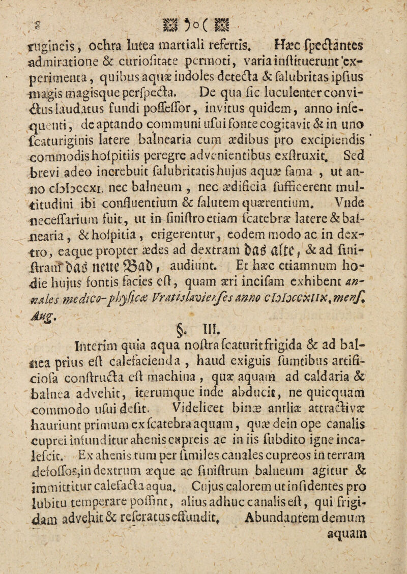 nigineis, ochra latea raartiali refertis* f-fec fpeilantes admiratione & ciiriofitate pcmiod, variainflituerunt'ex¬ perimenta, quibus aqua: indoles deteda &felubritasiprius tiiagis magisque perfpecSa. De qua iic luculentercouvi- laudatus fundi poffeffor, invitus quidem , annoinfe- quenti, dc aptando communi iifui fonte cogitavit & in uno fcaturiginis latere balnearia cum aedibus pro excipiendis * commodisholpidis peregre advenientibus exflruxit. Sed brevi adeo inerebuit faltibritads hujus aqu^^ fama , ut afl¬ uo cbfaccxi. nec balneum , nec ^dificia fufficerent inul- dtudini ibi confluentium &/alutem querendum* Vnda neceflfarium fuit, ut in finiflroetiam fcatebra^ latere & bal¬ nearia , & hoipitia, erigerentur , eodem modo ac in dex¬ tro, eaque propter tedes ad dextram ilftCf &ad fini- ftranf bili? nCtlC , audiunt. Et hxc etiamnum ho¬ die hujus fontis facies efl , quam atri incifam exhibent .mles medico-Vratiskvkrfesmno cloIocGXllK^menf^ Aug. . §. Ilf. Interim quia aqua noftrafcaturjtfriglda & ad bal¬ nea prius efl calefacienda , haud exiguis fumtibus ardfi- ciofa conftrufta efl machina , qux aquam ad caldaria & balnea advehit, keruitque inde abducit, ne quicquam commodo ufui defit. Videlicet bin:B antlia: attraCliva: hauriunt primum ex fcatebra aquam, qu.^ dein ope canalis cupreiinkmdkuraheoisc^ipreis ac iniis fubdito igneinca- lefcic. Ex ahenis tum per limiles canales cupreos in terram defofTos,in dextrum ^que ac finiflrum balneum agitur & irnmittkurcalefaftaaqua* Cujus calorem utinfidentes pro lubitu temperare poffint, alius adhuc canalis efl, qui frigi¬ dam advehieSe referacuseflundiq Abundantem demum aquam