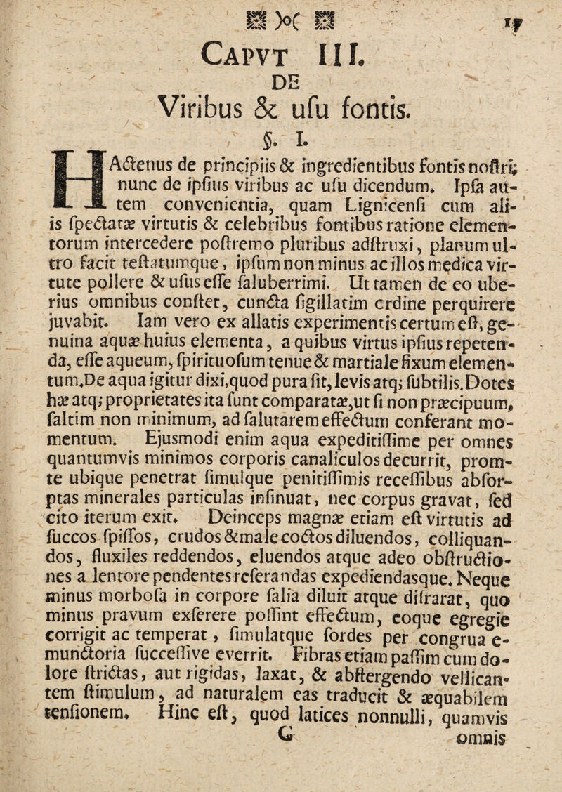 Capvt 11 i. DE Viribus & ufu fontis. §. I. HAdenusde principiis & ingredientibus fontis noflri; nunc de ipfiiis viribus ac ufu dicendum. Ipfa au¬ tem convenientia, quam Lignicenfi cum ali¬ is fpedat^ virtutis & celebribus fontibus ratione elemen¬ torum intercedere poftremo pluribus adftriixi, planum ul¬ tro facit tcftatumque, ipfum non minus ac illos medica vir¬ tute pollere StufuselTe faluberrimi. Ut tamen de eo ube¬ rius omnibus conftet, eunda figillatim crdine perquirere juvabit. lam vero ex allatis experimentis certum eft.ge-- nuina aquse huius elementa, a quibus virtus i piius repeterr- da, eife aqueum, fpirituofum tenue& martiale fixum elemen* tum.De aqua igitur dixi,quod pura fit, levis atq; fubtilis.Dotes h:E atq; proprietates ita funt comparata*,ut fi non prtecipuum, faltim non minimum, adfalutaremeffedum conferant mo¬ mentum. Ejusmodi enim aqua expeditiffime per omnes quantumvis minimos corporis canaliculos decurrit, prom- te ubique penetrat fimulque penitiilimis receilibus abfor- ptas minerales particulas infinuat, nec corpus gravat, fed cito iterum exit. Deinceps magnte etiam, eft virtutis ad fuccos fipilTos, crudosStmalecodosdiluendos, colliquan- dos, fluxiles reddendos, eluendos atque adeo obftrudio- nes a lentore pendentes referandas expediendasque. Neque minus morbofa in corpore falia diluit atque diirarat, quo minus pravum exferere poflint effedum, coque egregie corrigit ac temperat, fimulatque fordes per congrua e- mundoria fuccelli ve everrit. Fibras etiam paflim cum do¬ lore ftridas, aut rigidas, laxat, & abftergendo vellican¬ tem ftimulum, ad naturalem eas traducit & tequabilem tenfionem. Hinc eft, quod latices nonnulli, quamvis ^ omnis