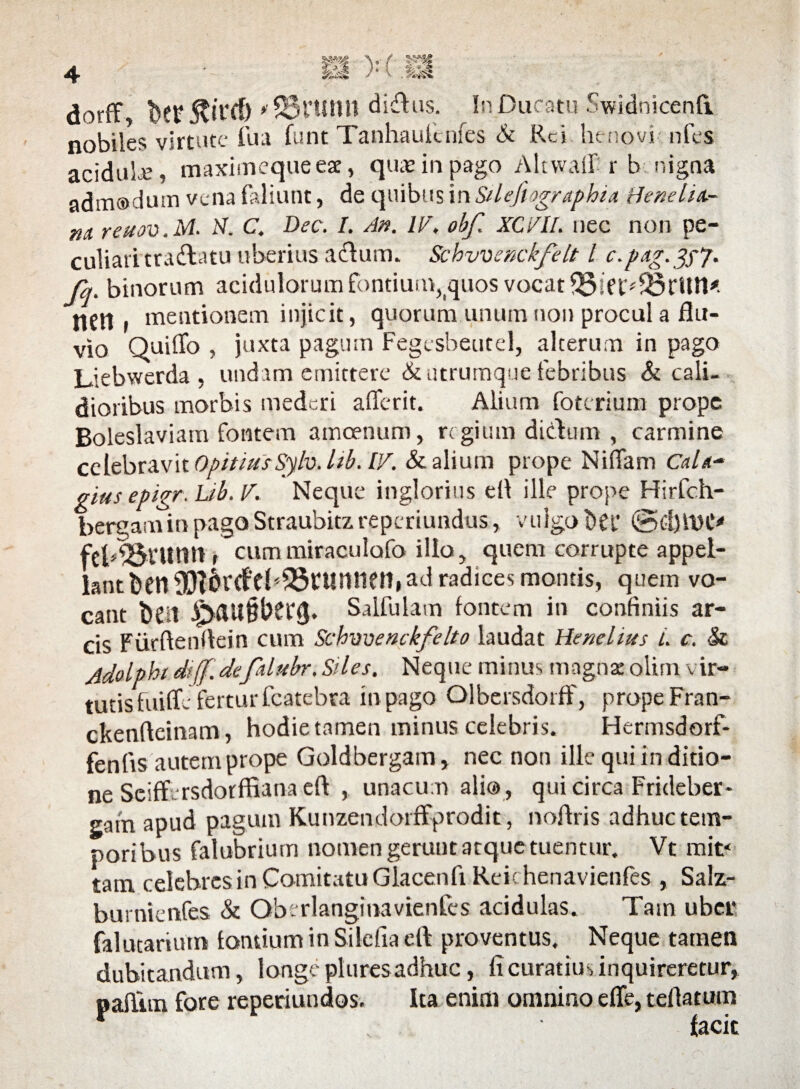 nobiles virtute fua funt Tanhauicnfes & Rei henovi-nfes acidule, maximequeeae, qmeinpago Akwaft r b nigna admodum vena faliunt, de quibus in Silefiographia tfenelU- m reuov.M. N. C. Dee. I. An. II/, obf. XC/II. nec non pe¬ culiari tradlatu liberius atftum. Schvvenckfelt l c.pag.gyj. fq. binorum acidulorum fontium,tquos vocat $5ift:*SBrUn* flfn , mentionem injicit, quorum unum non procul a flu¬ vio Quiflo , juxta pagum Fegcsheutel, alterum in pago Liebwerda , undam emittere & utrumque febribus & cali¬ dioribus morbis mederi aflerit. Alium foterium prope Boleslaviam fontem amoenum, regium didum , carmine celebravit OpitmsSylv. lib. V/. & alium prope NifTam CaU- gias epigr-Ub.V. Neque inglorius ell ille prope Hirfch- bergam in pago Straubitz reperiundus, vulgo Det' @£l)ft)C' feb^tUtm t cummiraculofo illo, quem corrupte appel¬ lant ben93iweb23tunnet1, ad radices montis, quem vo¬ cant beit Salfulatn fontem in confiniis ar¬ cis Fiirftenftein cum Schvoenckfelto laudat Henelins i. c. $z Adolphi dtff.de;fdubr, Siles, Neque mitius magnae olim vir¬ tutis fuifle fertur fcatebra in pago Olbersdorff, prope Fran- ckenfteinam, hodie tamen minus celebris. Flermsdorf- fenfis autem prope Goldbergam, nec non ille qui in ditio¬ ne Seiff rsdorffiana eft , unacum alio, qui circa Frideber- eam apud pagum Kunzendorffprodit, noflris adhuc tem¬ poribus falubrium nomen gerunt atque tuentur. Vt mit* tam celebres in Comitatu Glacenfi Reichenavienfes , Salz- burnienfes & Oberlanginavienfcs acidulas. Tam ubci* falutarium fontium in Silefia eft proventus. Neque tamen dubitandum, longe plures adhuc, fi curatius inquireretur, oafiim fore reperiundos. Ita enim omnino efle, teflatum r . facit