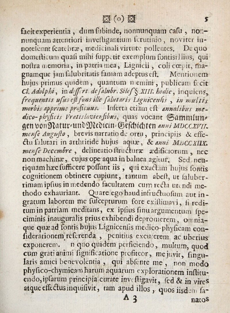 f facit experientia , dumfnbinde, nonnunquam cafii, non- nunquam attentiori invelligantium fcrutinio, noviter in- notelcunt fcatcbra?, medicinali virtute pollentes. De quo domefticum quali mihi fuppctit exemplum fontisiliius, qui natlra memoria, in patria mea, Ligntcii, coli coepit, ma- gnamque jam falubritatis famam adeptus efh Mentionem hujus primus quidem, quantum n emini , publicam fecit Cl, Adolphi, in dtjfrt defalubr. Silef§ .XIII. hodie, in quiens* frequentis ufus eji fons ille falutaris Lignicenfis , in multis morbis apprime proficuus. Inferta etiam dl annalibus me¬ dico- phy jias Vratislavtenfibus, quas vocant ©firtlttlhlH* gen \)on9Zatur?unb03lebictn^ ® efcbicbf en mdccxfil merfe Augufio , brevis narratio de ortu, principiis & effe- £lu falutari in arthritide hujus aquae, & anni MhCCXIlX, menfe Decembre , delineatio flru clurae axhfictorum , nec non machinae, cujus ope aqua in balnea agitur» Sed neu- tiquamhtecfufficere poffunt iis , qui exadam hujus fontis cognitionem obtinere cupiunt, tantum abell, ut laluber- rimamipfius in medendo facultatem cum reda utendi me¬ thodo exhauriant. Quare ego haudinfruduofum aut in¬ gratum laborem me fulcepturum fore exiliiuiavi, li redi¬ tum in patriam meditans, ex iplius.finuargumentum fpe- ciminis inauguralis prius exhibendi depromerem, omnia- que quae ad fontjs bujus Lignicenfis medico-phylacam eon- fiderationertf referenda , penitius excuterem ac uberius exponerem. n quo quidem perficiendo, multum, quod cum grati animi fignificatione profiteor, mejuvir, fingu- laris amici benevolentia , qui abfente me , non modo phyfico-chymicam harum aquarum explorationem inftitu- endojipfarum principia curate inv< {ligavit, fed & in vire® atque effedusinquifivit, tam apud illos, quos iisdem fa- ^ 3 natos