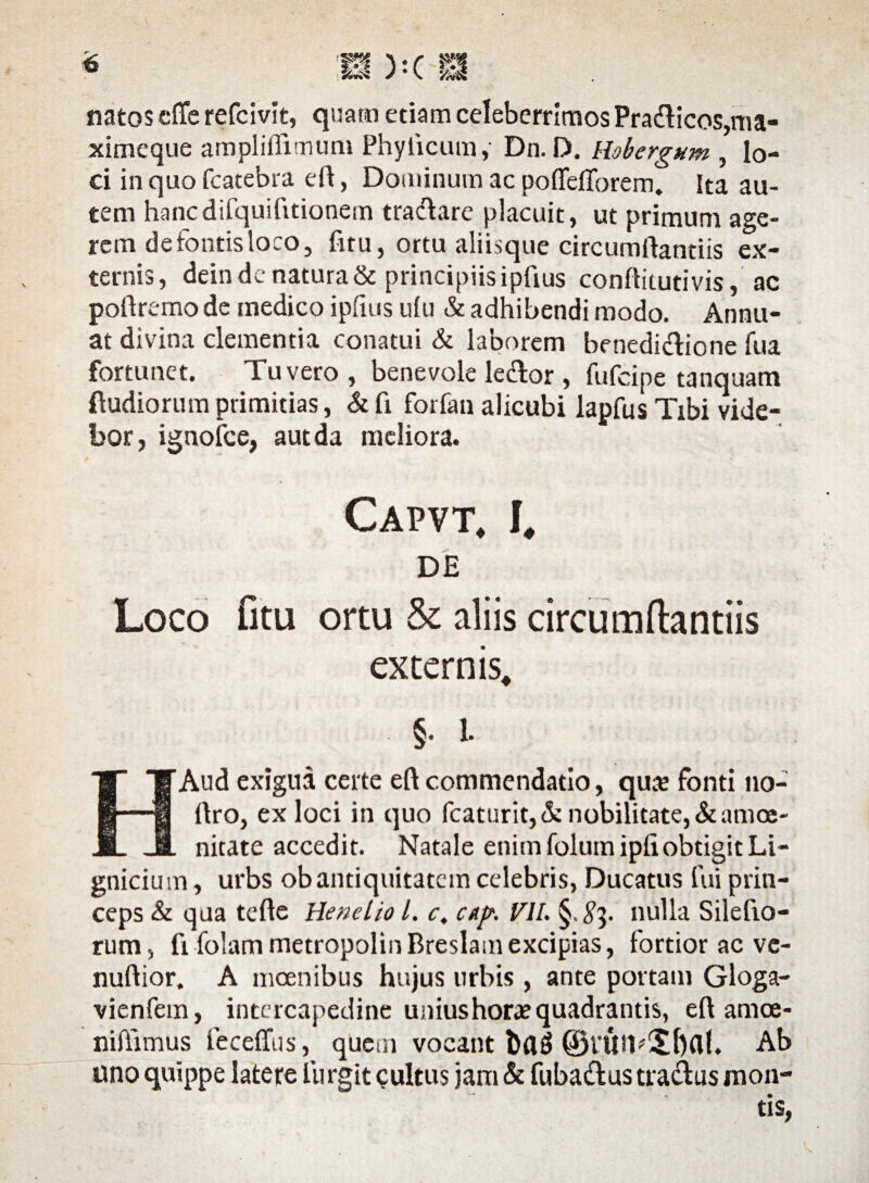 <6 natos eflfe refcivit, quarti etiam celeberrimos Pradlicos,ma- ximeque ampliffimum Phylleum, Dn. D. Hobergum , lo¬ ci in quo fcatebra eft, Dominum ac pofiefTorem. Ita au¬ tem hancdifquifmonem tractare placuit, ut primum age¬ rem de fontis loco, fitu, ortu aliisque circumflandis ex¬ ternis, dein dc natura & principiis ipflus conftitutivis, ac poftremo de medico ipflus ufu & adhibendi modo. Annu¬ at divina clementia conatui & laborem benedidtione fua fortunet. Tu vero , benevole le&or , fufeipe tanquam (ludiorum primitias, & fi forfan alicubi lapfus Tibi vide¬ bor, ignofee, aut da meliora. Capvt, I, DE Loco fitu ortu & aliis circumflandis externis, §. i. HAud exigua certe eft commendatio, quaj fonti no- flro, ex loci in quo fcaturit,&nobilitate,&amoe- nitate accedit. Natale enim folumipfi obtigit Li- gnicium, urbs ob antiquitatem celebris, Ducatus fui prin¬ ceps & qua tefle Henelio l. c, cap. VII. §. #3. nulla Silefio- rum, fi fblam metropolinBreslamexcipias, fortior ac ve- nuftior. A incenibus hujus urbis , ante portam Gloga- vienfem, intercapedine unius horae quadrantis, eft amce- niflimus feceffus, qUeoi vocant bflg ©VUfl^bfll. Ab uno quippe latere fur git <?ultu$ jam & fubadlus tragus mon¬ tis,