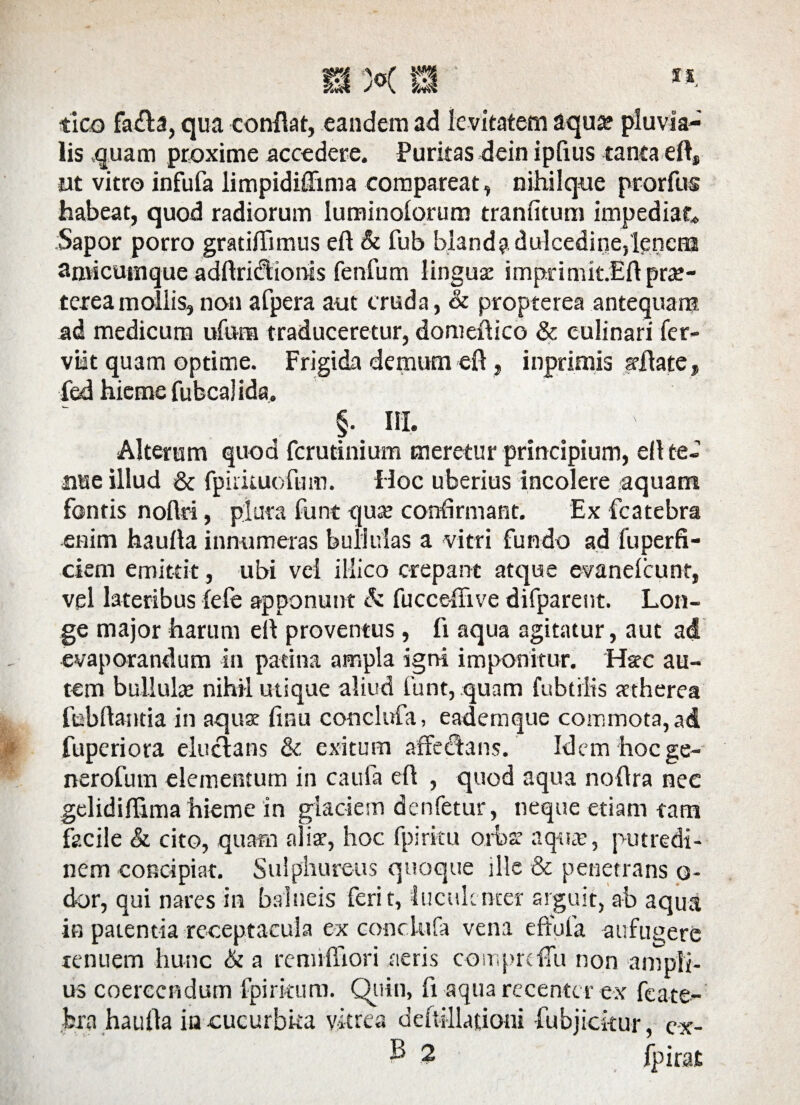 tico fa£ta, qua confiat, eandem ad le vitatem aqua? pluvia¬ lis quam proxime accedere. Puritas dein ipfius tanta efi, ut vitro infufa limpidiflima compareat, nihilque pr-orfus habeat, quod radiorum luminoiorum tranfitum impediat* Sapor porro gratiffimus eft & fub blanda dulcedine,lenem anvicuiiique adftridtionis fenfum linguse imprimk.Efi prae¬ terea mollis,non afpera aut cruda, & propterea antequam ad medicum ufnna traduceretur, domefiico & eulinari fer- viat quam optime. Frigida demum efi, inprimis afiate» fed hieme fubcalids» , §• ra. Alterum quod fcrutinium meretur principium, efi te¬ nue illud & fpukuofum. Hoc uberius incolere aquam fontis noftri, plura funt qua? confirmant. Ex fcatebra enim haufia innumeras bullulas a vitri fundo ad fuperfi- ciem emittit, ubi vei illico crepant atque evanelcunt, vel lateribus fefe apponunt & fucceffive difparent. Lon¬ ge major harum efi proventus, fi aqua agitatur, aut ad evaporandum in patina ampla igni imponitur. Hsec au¬ tem bullulae nihil utique aliud funt, quam fubtiits attherea febftantia in aquae finu conclufa, eademque commota, ad fuperiora elucians & exitum affectans. Idem hoc ge- nerofutn elementum in caufa efi , quod aqua nofira nee gelidifiima hieme in glaciem denfetur, neque etiam tam facile & cito, quam alis, hoc fpiritu orbs aqua?, putredi¬ nem concipiat. Sulphureus quoque ille & penetrans o- dor, qui nares in balneis ferit, luculenter arguit, ab aqua in patentia receptacula ex conclufa vena effufa aufugere tenuem hunc & a remiffiori aeris comprdTu non ampli¬ us coercendum fpirkum. Quin, fi aqua recenter ex feate- bra haufia inxucurbka vitrea deftillacioni fubjickur, e-x-