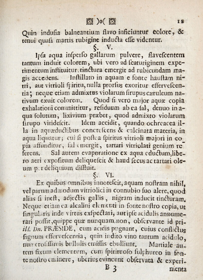 Quin indufia balneantium flavo inficiuntur colore, & tenui quafi martis rubigine induda efle videntur. §. V. Ipfa aqua infpeifo gallarum pulvere, flavefcentem tantum induit colorem, ubi vero ad fcaturiginem expe¬ rimentum inflituitur.tmdura emergit ad rubicundam ma¬ gis accedens. Inflillato in aquam e fonte hauflam ni¬ tri, aut vitrioli fpiritu,nulla prorfus exoritur eftervefcen- tia ^ neque etiam admixtas violarum firupus caeruleum na¬ tivum exuit colorem. Quod fi vero major aqute copia exhalationi committitur, refiduum ab ea (at, denuo ina¬ qua folutum, lixivium praebet , quod admixto violarum tirupo viridefcit. Idem accidit, quando ochreacea il¬ la in aqutedudibus concrelcens & calcinata materia, in aqua liquatur; cui ii pofixa fpiritus vitrioli majori in co pia affunditur, lal emergit, tartari vitriolasr genium te ferens. Sal autem evaporatione ex aqua edudum,libe¬ ro aeri c xpofitum deliquefcit & haud fecus ac tartari ole¬ um per deliquium diffluit,. $• VI. Ex quibus omnibus innotefc.it, aquam nofiram nihil, vel parum admodum vitriolici in connubio fuo alere, quod alias fi ineft, adjedis gallis, nigram inducit tinduram. Neque etiam ea alcalini elementi in fonte noflro copia, ut Angularis inde virtus exfpedari, aut ipfeacidulis annume¬ rari pofflt,quippe qus nunquam non, obfervante id pri- ill. Dn. PRflBSlDE, cum acidis pugnant, cuius conflidus lignum effervefeemia, quin indito vino tantum acidulo nun erof Arnus bullulis emiflis ebulliunt. Martiale au¬ tem fixum elementum, cum fpirituofo fulphureo in fon¬ te noflro eminere, uberius evincunt obfervata & experi- & 3 menta