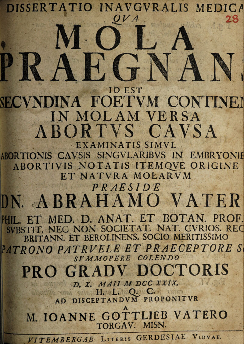 DISSERTATIO INAVGVRALIS MEDICA 1 . QVA 28 MOLA ID EST SECVNDINA FOETVM CONTINE! IN MOLAM VERSA ABORTVS CAVSA ! %— EXAMINATIS SIMVL ABORTIONIS GAVSiS S1NGVLARIBVS IN EA/IBRYONIE ABORTIVIS NOTATIS ITEMQVE ORIGINE I ' ET NATVRA MOLARVM PRAESIDE DN. ABRAHAMO VATER PHIL. ET MED. D. ANAT. ET BOTAN. PROF. SVBSTIT, NEC NON SOC1ETAT. NAT. CVRIOS. REG i v BR1TANN. ET BEROLINENS. SOCIO MERITISSIMO MTRONO PATRVELE ET PRAECEPTORE S\ [l>. SV MMOPERE COLENDO PRO GRADV DOCTORIS Bi D. X. MAll M DCC XXIX. H. L. C. - I ad disceptandvm proponitvr i M IOANNE GOTTLIEB VATERO jj|, TORGAV. MISN._ j tmT VIT E M B EKG AE-~\7iteris GERDESIAE Vidvae.