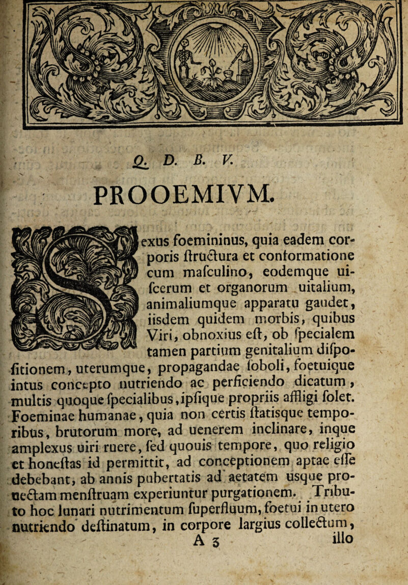 PROOEMIVM. exus foemininus, quia eadem cor¬ poris ftructura et conformatione cum mafculino, eodemque ui- fcerum et organorum uitalium, animaliumque apparatu gaudet, iisdem quidem morbis, quibus Viri, obnoxius eft, ob 'pecialem tamen partium genitalium difpo- fitionem, uterumque, propagandae Toboli, foetuique intus concepto nutriendo ac perficiendo dicatum, multis quoque fpecialibus «ipfique propriis affligi folet. Foeminae humanae, quia non certis ftatisque tempo¬ ribus, brutorum more, ad uenerem inclinare, inque amplexus uiri ruere, fed quouis tempore, quo religio cthoneftas id permittit, ad conceptionem aptae effle debebant, ab annis pubertatis ad aetatem usque pro- oedtam menftruam experiuntur purgationem. Tribu¬ to hoc lunari nutrimentum fuperfluum,foetui in utero nutriendo deftinatum, in corpore largius colledtum, A 3 illo