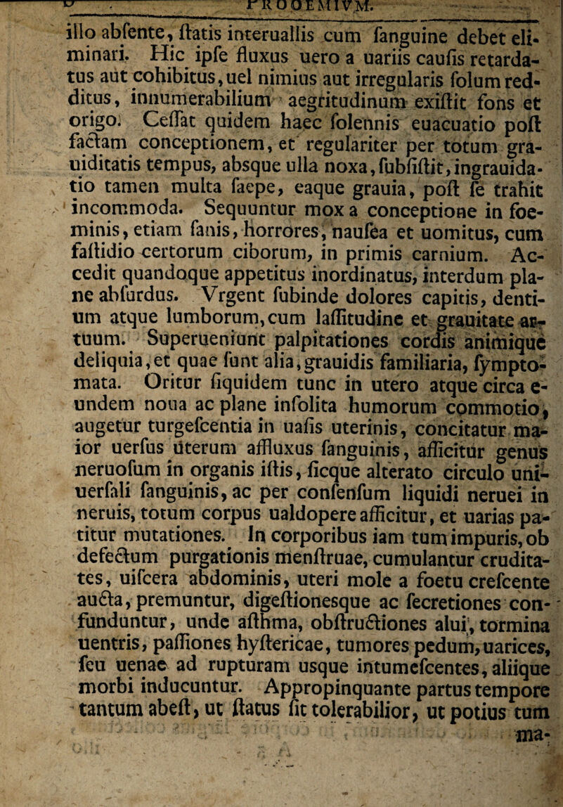 illo abfente, flatis interuallis cum fanguine debet eli¬ minari. Hic ipfe fluxus uero a uariis caufis retarda¬ tus aut cohibitus,uel nimius aut irregularis folumred¬ ditus, innumerabilium aegritudinum exiftit fons et origo; Ceflat quidem haec folennis euacuatio poft faciam conceptionem, et regulariter per totum gra- uiditatis tempus, absque ulla noxa,fubfiftit,ingrauida- tio tamen multa faepe, eaque grauia, poft fe trahit incommoda. Sequuntur mox a conceptione in foe- minis, etiam fanis, horrores; naufea et uomitus, cum faftidio certorum ciborum, in primis carnium. Ac¬ cedit quandoque appetitus inordinatus, interdum pla¬ ne ablurdus. Vrgent fubinde dolores capitis, denti¬ um atque lumborum, cum laflitudine et grauitate ar¬ tuum. Superueniunt palpitationes cordis animique deliquia,et quae font alia, grauidis familiaria, fympto- mata. Oritur fiquidem tunc in utero atque circa e- undem noua ac plane infolita humorum commotio, augetur turgefcentia in uafis uterinis, concitatur ma¬ ior uerfus literum affluxus fanguinis, aflicitur genus neruofum in organis iftis, ficque alterato circulo uni- uerfali fanguinis, ac per confenfum liquidi neruei in neruis, totum corpus ualdopereafficitur, et uarias pa¬ titur mutationes. In corporibus iam tum impuris, ob defeclum purgationis menftruae, cumulantur crudita¬ tes, uifcera abdominis, uteri mole a foetu crefcente aufta, premuntur, digeftionesque ac fecretiones con¬ funduntur, unde afthma, obftrufliones alui, tormina uentris, paffiones hyftericae, tumores pedum, uarices, feu uenac ad rupturam usque intumefcentes, aliique morbi inducuntur. Appropinquante partus tempore tantum abeft > ut flatus fit tolerabilior, ut potius tum ma-