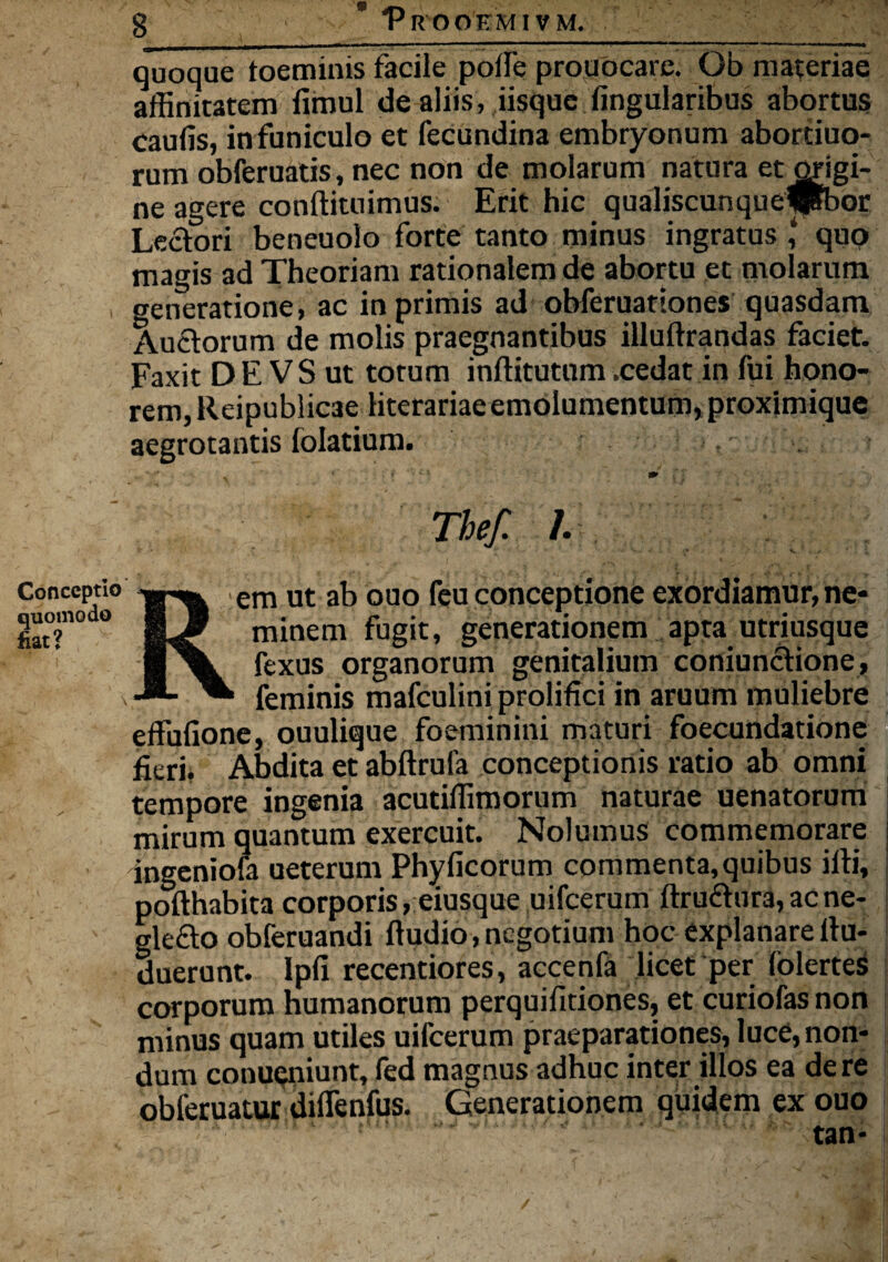 Conceptio quomodo fiat? quoque toeminis facile poffe proudeare. Ob materiae affinitatem fimul de aliis, iisque lingularibus abortus caulis, infuniculo et fecundina embryonum abortiuo- rum obferuatis, nec non de molarum natura et origi¬ ne agere conftituimus. Erit hic qualiscunquejpbor Lectori beneuolo forte tanto minus ingratus qup magis ad Theoriam rationalem de abortu et molarum generatione, ac in primis ad obferuattones quasdam Auctorum de molis praegnantibus illultrandas faciet. Faxit DE VS ut totum inftitutum .cedat in fui hono¬ rem, Reipublicae literariaeemolumentum, proximique aegrotantis lolatium. Thef. /. em ut ab ouo feu conceptione exordiamur, ne¬ minem fugit, generationem apta utriusque fexus organorum genitalium coniunctione, feminis mafculini prolifici in aruum muliebre effulione, ouulique foeminini maturi foecundatione fieri. Abdita et abftrula conceptionis ratio ab omni tempore ingenia acutiffimorum naturae uenatorum mirum quantum exercuit. Nolumus commemorare ingeniofa ueterum Phylicorum commenta, quibus illi, pofthabita corporis, eiusque uifcerum ftruftura, ac ne- gle£to obferuandi Itudio, negotium hoc explanare itu- duerunt. Ipli recentiores, accenfa licet per lolertes corporum humanorum perquifitiones, et curiofas non minus quam utiles uifcerum praeparationes, luce, non¬ dum conueniunt, fed magnus adhuc inter illos ea de re obleruatur diflenfus. Generationem quidem ex ouo tan-