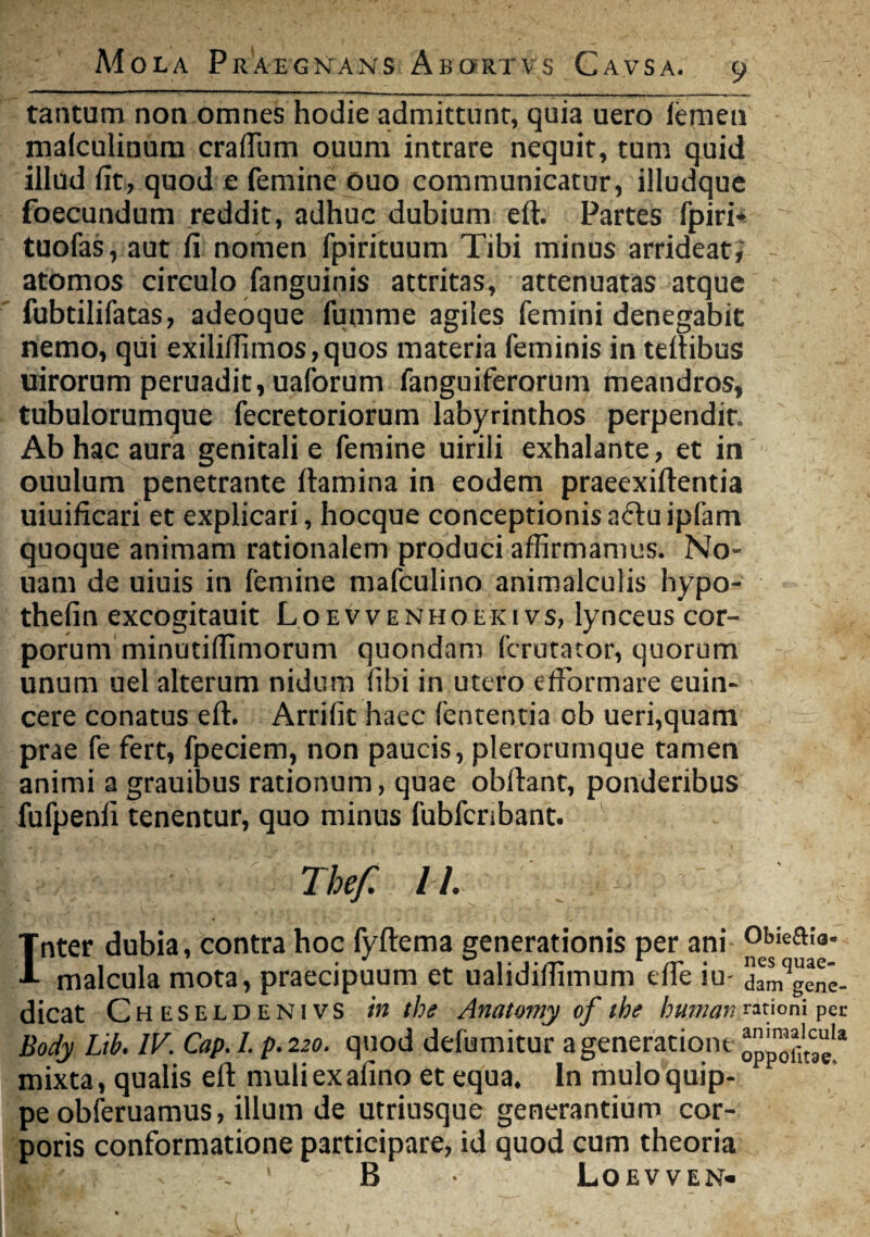 A4ola Praegnans Abortvs Cavsa. tantum non omnes hodie admittunt, quia uero femen malculinum crafium ouum intrare nequit, tum quid illud fit, quod e femine ouo communicatur, illudque foecundum reddit, adhuc dubium eft. Partes fpiri» tuofas, aut fi nomen fpirituum Tibi minus arrideat; atomos circulo fanguinis attritas, attenuatas atque fubtilifatas, adeoque fumme agiles femini denegabit nemo, qui exilifiimos,quos materia feminis in teflibus uirorum peruadit, uaforum fanguiferorum meandros, tubulorumque fecretoriorum labyrinthos perpendit. Ab hac aura genitali e femine uirili exhalante, et in ouulum penetrante flamina in eodem praeexiflentia uiuificari et explicari, hocque conceptionis a6lu ipfam quoque animam rationalem produci affirmamus. No- uam de uiuis in femine mafculino animalculis hypo- thefin excogitauit Loevvenhoeki vs, lynceus cor¬ porum minutilfimorum quondam fcrutator, quorum unum uel alterum nidum iibi in utero efformare euin- cere conatus eft. Arrifit haec lententia ob ueri,quam prae fe fert, fpeciem, non paucis, plerorumque tamen animi a grauibus rationum, quae obftant, ponderibus fufpenfi tenentur, quo minus fubfcnbant. Thef 11. Inter dubia, contra hoc fyftema generationis per ani Obiea!a’ malcula mota, praecipuum et ualidilfimum efte iu- dam9gene- dicat Cheseldenivs in the Anatomy of the humat; rationi per Body Lib. IV. Cap. I. p. 220. quod defumitur a generatione mixta, qualis eft muliexafino et equa. In mulo quip¬ pe obferuamus, illum de utriusque generantium cor¬ poris conformatione participare, id quod cum theoria . 1 B Loevven*