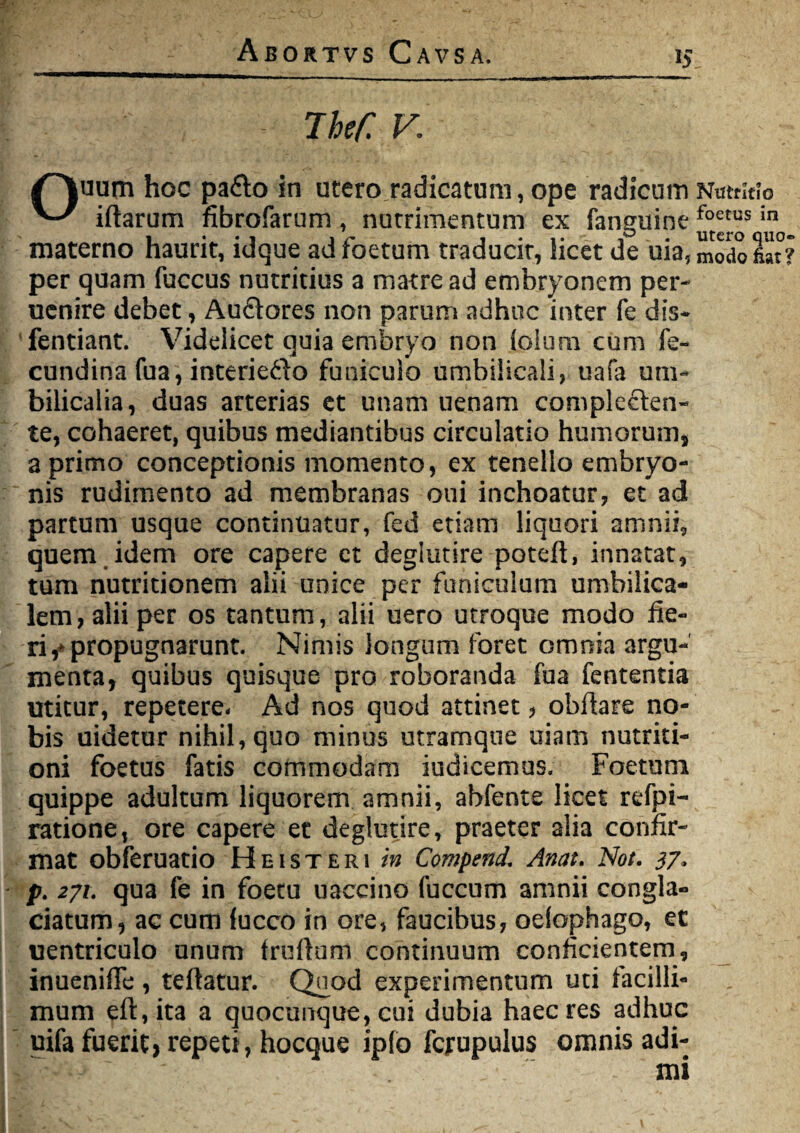 The/: V. /Hkuum hoc pa&o in utero radicatum, ope radicum ^ iftarum fibrofarum, nutrimentum ex fanguine materno haurit, idque ad foetum traducit, licet de uia, per quam fuccus nutritius a matre ad embryonem per- uenire debet, Audores non parum adhuc inter fe dis* fentiant. Videlicet quia embryo non lolum cum fe- cundina fua, interiedo funiculo umbilicali, tiafa um¬ bilicalia, duas arterias et unam uenam complecten¬ te, cohaeret, quibus mediantibus circulatio humorums a primo conceptionis momento, ex tenello embryo¬ nis rudimento ad membranas oui inchoatur, et ad partum usque continuatur, fed etiam liquori amnii, quem idem ore capere et degiutire poteft, innatat, tum nutritionem alii unice per funiculum umbilica¬ lem, alii per os tantum, alii uero utroque modo fie¬ ri ,* propugnarunt. Nimis longum foret omnia argu¬ menta, quibus quisque pro roboranda fua fententia utitur, repetere. Ad nos quod attinet, obfiare no¬ bis uidetur nihil, quo minus utramque uiam nutriti- oni foetus fatis commodam indicemus. Foetum quippe adultum liquorem amnii, abfente licet refpi- ratione, ore capere et degiutire, praeter alia confir¬ mat obferuatio Heisteri in Compend1 Anat. Not. 37. p. 271. qua fe in foetu u acci no fuccum amnii congla¬ ciatum, ac cum fucco in ore, faucibus, odophago, et uentriculo unum truftum continuum conficientem, inuenifle, teftatur. Quod experimentum uti facilli¬ mum eft,ita a quocunque, cui dubia haec res adhuc uifa fuerit, repeti, hocque ipfo fcjrupulus omnis adi- Nutritio foetus in utero quo¬ modo fiat?