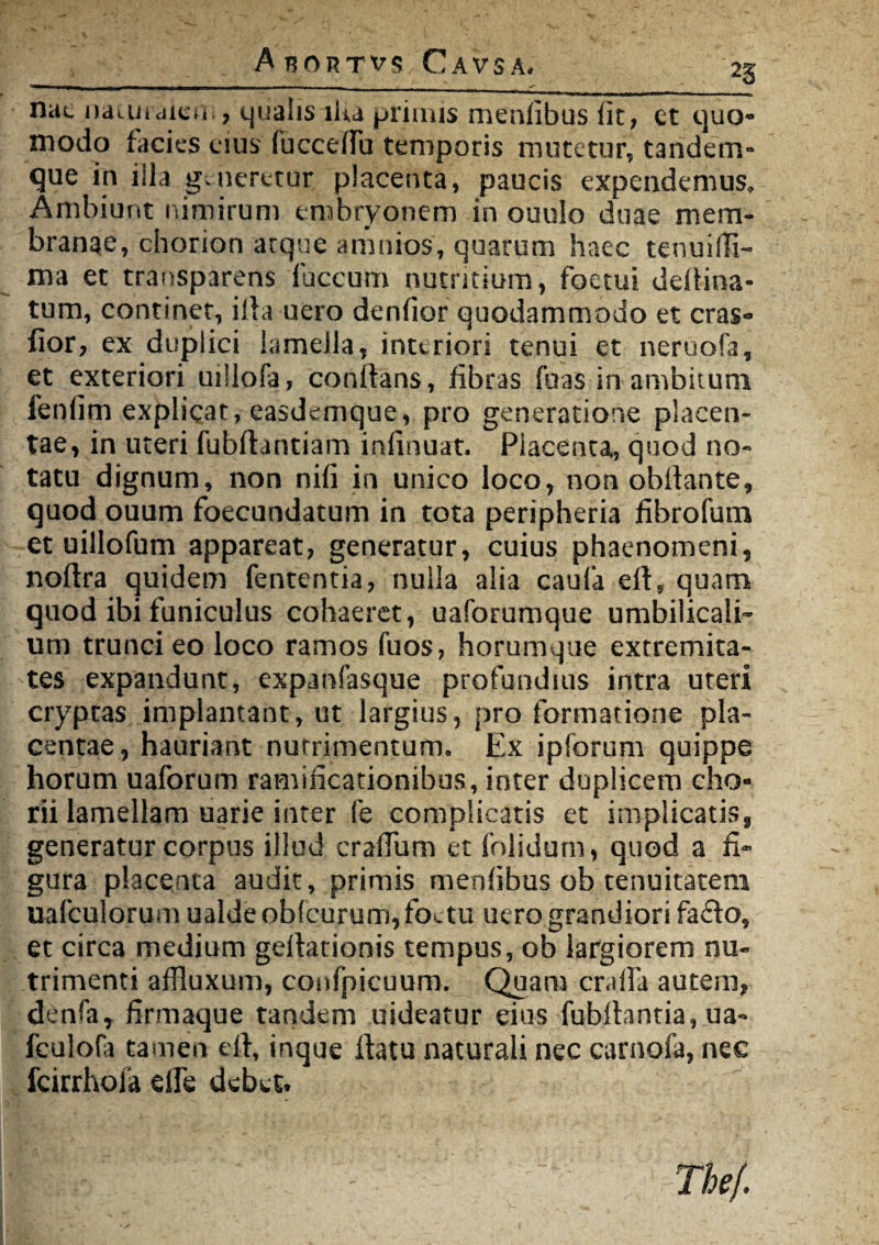 A RORTVfl CAVSA, 2S nac naujiciicu , qualis lUa primis menfibus Iit, et quo¬ modo facies eius fuccelfu temporis mutetur, tandem- que in iila g.neretur placenta, paucis expendemus. Ambiunt nimirum embryonem in ouulo duae mem¬ branae, chorion atque arnnios, quarum haec tenuidi- ma et transparens fuccum nuentium, foetui deltina- tum, continet, illa uero denfior quodammodo et cras- fior, ex duplici lamella, inttriori tenui et neruofa, et exteriori uillofa, conflans, fibras fuas in ambitum fenlim explicat, easdemque, pro generatione placen¬ tae, in uteri fubftantiam infinuat. Placenta, quod no¬ tatu dignum, non nili in unico loco, non obllante, quod ouum foecundatum in tota peripheria fibrofum et uillofum appareat, generatur, cuius phaenomeni, noftra quidem fententia, nulla alia caula eil, quam quod ibi funiculus cohaeret, uaforumque umbilicali¬ um trunci eo loco ramos fuos, horumque extremita¬ tes expandunt, expanfasque profundius intra uteri cryptas implantant, ut largius, pro formatione pla¬ centae, hauriant nutrimentum» Ex ipforum quippe horum uaforum ramificationibus, inter duplicem cho¬ rii lamellam uarie inter fe complicatis et implicatis, generatur corpus illud crallum et folidum, quod a fi¬ gura placenta audit, primis menfibus ob tenuitatem uafculorum ualdeob(curum,foctu uero grandiori facio, et circa medium gellationis tempus, ob largiorem nu¬ trimenti affluxum, confpicuum. Quam cralfa autem, denfa, firmaque tandem uideatur eius fubllantia, ua- fculofa tamen eil, inque flatu naturali nec carnofa, nec fcirrhoia elfe debet» The/.
