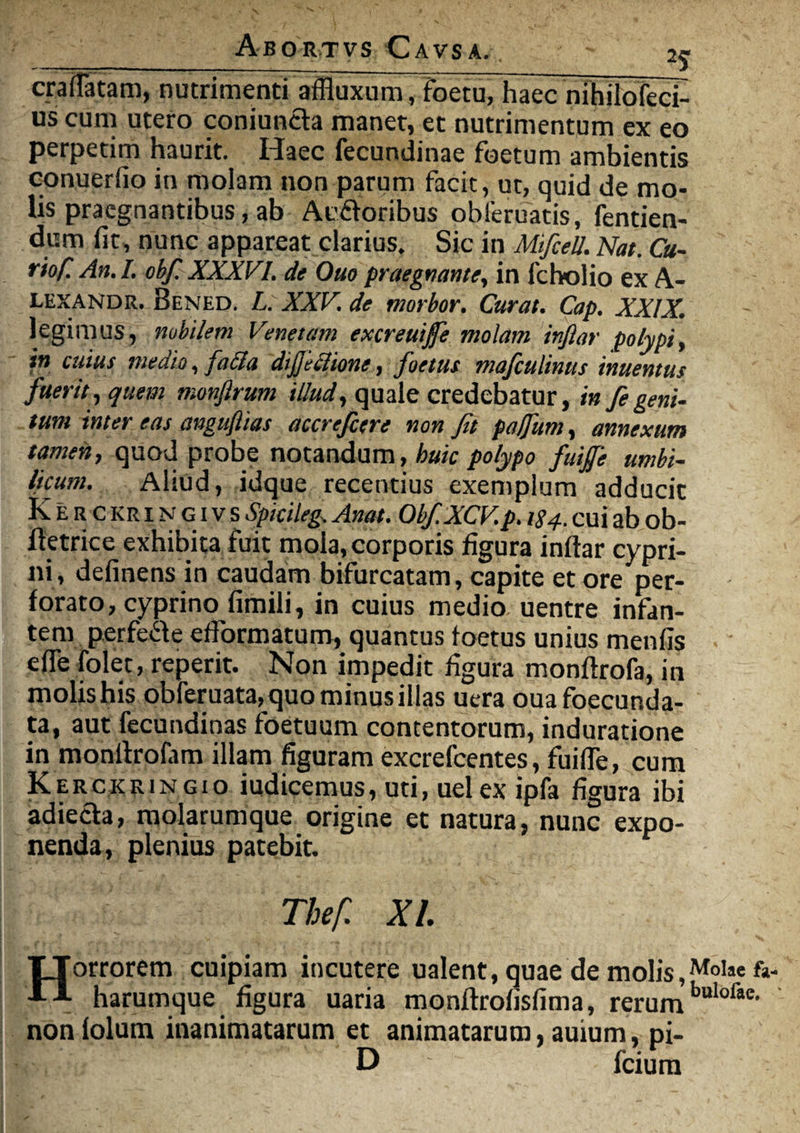 craflatam, nutrimenti affluxum, foetu, haec nihilofect uscum utero coniuncta maner, et nutrimentum ex eo perpetim haurit. Haec fecundinae foetum ambientis conuerfio in molam non parum facit, ut, quid de mo¬ lis praegnantibus, ab Ac&oribus obleruatis, fentien- dum fit, nunc appareat clarius. Sic in MifceU. Nat. Cu¬ rio/! An. I. obf. XXXVI. de Ouo praegnante, in fcholio ex A- lexandr. Bened. L. XXV. de morbor. Curat. Cap. XXIX. legimus, nubi/em Venetam excreuifie molam inftar polypi, in cuius medio, facla diftfiione, foetus mafculinus inuemus fuerit, quem monfirum illud, quale credebatur, in fegeni¬ tum inter eas anguftias accrefcere non fit pa/fum, annexum tamen, quod probe notandum, huic polypo fuiffe umbi¬ licum. Aliud, idque recentius exemplum adducit Kerckringivs spicileg. Anat. Obf.XCV p. 184. cui ab ob- ftetrice exhibita fuit mola, corporis figura inftar cypri¬ ni, delinens in caudam bifurcatam, capite et ore per¬ forato, cyprino fimili, in cuius medio uentre infan¬ tem perfe&e efformatum, quantus foetus unius menfis e fle folet, reperit. Non impedit figura monftrofa, in molis his obferuata, quo minus illas uera ouafoecunda- ta, aut fecundinas foetuum contentorum, induratione in monftrofam illam figuram excrefcentes, fuifte, cum Kerckringio iudicemus, uti, uelex ipfa figura ibi adiecla, molarumque origine et natura, nunc expo¬ nenda, plenius patebit. Thef. XI. TTorrorem cuipiam incutere ualent, quae de molis,Molae fa- Al harumque figura uaria monftrofisfima, rerum non lolum inanimatarum et animatarum, auium, pi- D fcium