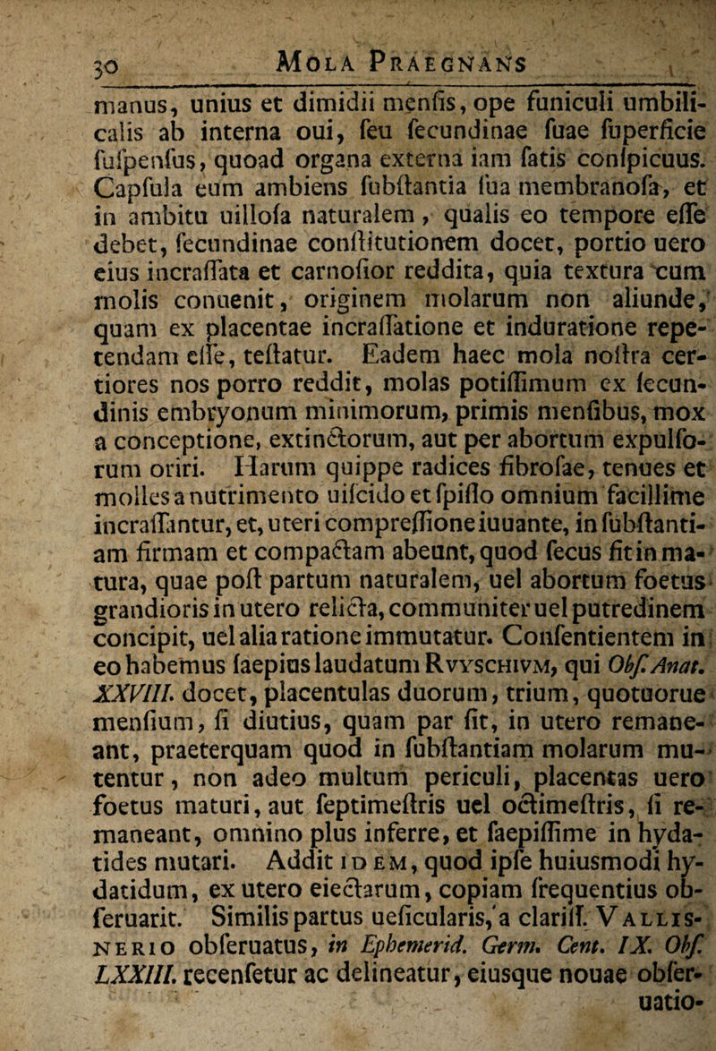 , - i i i- - - i — - - - ----- * - ■ - - - - - - _ manus, unius et dimidii menfis, ope funiculi umbili¬ calis ab interna oui, feu fecundinae fuae fuperfide fufpenfus, quoad organa externa iam fatis conipicuus. Capfula eum ambiens fubftantia fua membranofa, et in ambitu uillofa naturalem, qualis eo tempore efle debet, fecundinae conllitutionem docet, portio uero eius incraflata et carnofior reddita, quia textura cum molis conuenit, originem molarum non aliunde, quam ex placentae incralTatione et induratione repe¬ tendam clfe, tellatur. Eadem haec mola noifra cer¬ tiores nos porro reddit, molas potilfimum ex lecun- dinis embryonum minimorum, primis menfibus, mox a conceptione, excin&orum, aut per abortum expulfo- rum oriri. Harum quippe radices fibrofae, tenues et molles a nutrimento uifcidoetfpiflo omnium facillime incralfantur, et, uteri compreffioneiuuante, infubftenti- am firmam et compaftem abeant, quod fecus fit in ma¬ tura, quae poft partum naturalem, uel abortum foetus grandioris in utero relicte, communiter uel putredinem concipit, uel alia ratione immutatur. Confentientem in eo habemus laepius laudatum Rvyschivm, qui Qbf.Anat. XXVIII. docet, placentulas duorum, trium, quotuorue menfium, fi diutius, quam par fit, in utero remane¬ ant, praeterquam quod in fubftantiam molarum mu¬ tentur , non adeo multum periculi, placentas uero foetus maturi, aut feptimeftris uel octimeftris, fi re¬ maneant, omnino plus inferre, et faepiflime in hyda- tides mutari. Addit idem, quod ipfe huiusmodi hy- datidum, ex utero eiecterum, copiam frequentius ob- feruarit. Similis partus ueficularis,'a clariiT. Vallis- NERio obferuatus, in Ephcmerid. Germ. Cent. IX. Obf. LXXIII. recenfetur ac delineatur, eiusque nouae obfer- t . uatio-