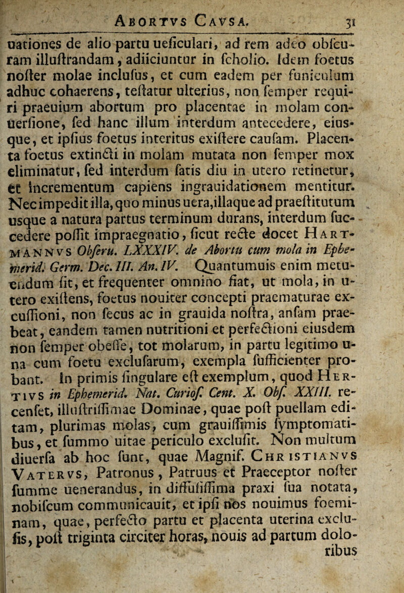 3* (lationes de alio partu ueficulari, ad rem adeo oblcu- ram illufttandam, adiiciuntur in fcholio. (dem foetus noder molae inclufus, et cum eadem per funiculum adhuc cohaerens, teliatur ulterius, non femper requi¬ ri praeuium abortum pro placentae in molam con- uerfione, fed hanc illum interdum antecedere, eius* que, et ipfius foetus interitus exiilere caufam. Placen¬ ta foetus extin&i in molam mutata non femper mox eliminatur, fed interdum fatis diu in utero retinetur, et Incrementum capiens ingrauidationem mentitur. Nec impedit illa, quo minus uera,illaque ad praeftitutum usque a natura partus terminum durans, interdum fuc- cedere polTit impraegnatio, ficut recte docet Hart- M ANNvs Objeru. LXXXIV. de Abortu tum mola in Epbe- merid. Germ. Dec. III. An. IV. Quantumuis enim metu¬ endum Iit, et frequenter omnino fiat, ut mola, in u- tero exirtens, foetus nouiter concepti praematurae ex- euflioni, non fecus ac in grauida noltra, anfam prae¬ beat, eandem tamen nutritioni et perfectioni eiusdem non femper obeffe, tot molarum, in partu legitimo u- na cum foetu exclufarum, exempla fufficienter pro¬ bant. In primis lingulare e(t exemplum, quod Her- TivS in Ephemerid. Nat. Curiof. Cent. X. Obf. XXIII. re- cenfet, illuftriflimae Dominae, quae poft puellam edi¬ tam, plurimas molas, cum grauilfrmis fymptomati- bus, et fummo uitae periculo exclufit. Non multum diuerfa ab hoc funt, quae Magnif. Christianvs V atervs, Patronus, Patruus et Praeceptor noder fumme uenerandus, in diffufifljma praxi fua notata, nobifcum communicauit, et ipfi hbs nouimus foemi- nam, quae, perfedo partu et placenta uterina exclu- fis, polt triginta circiter horas, nouis ad partum dolo¬ ribus