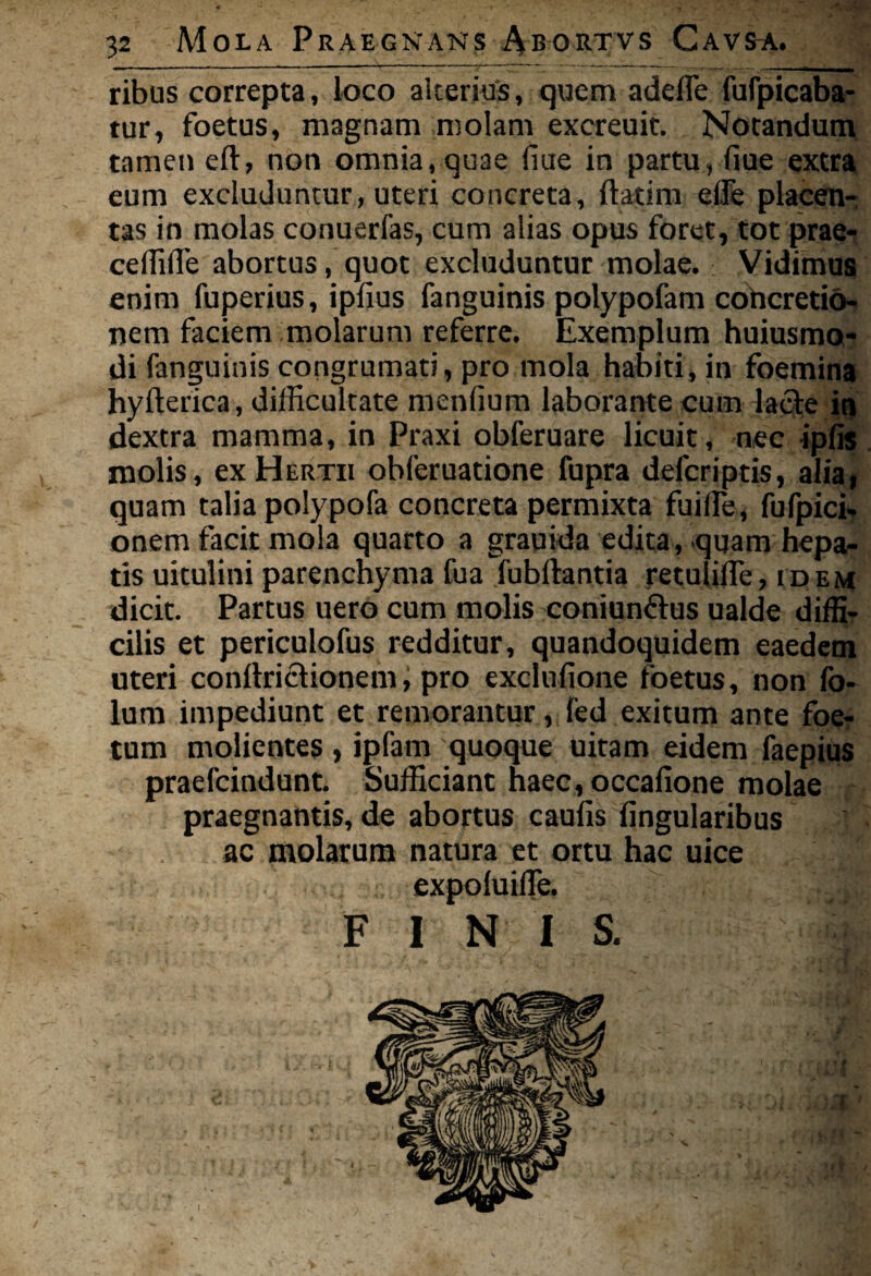 ribus correpta, loco alterius, quem adede fufpicaba- tur, foetus, magnam molam excreuit. Notandum tamen eft, non omnia, quae fiue in partu, fiue extra eum excluduntur, uteri concreta, {latina effle placen¬ tas in molas conuerfas, cum alias opus foret, totprae- ceffifle abortus, quot excluduntur molae. Vidimus enim fuperius, ipfius fanguinis polypofam cohcretio- nem faciem molarum referre. Exemplum huiusmo- di fanguinis congrumati, pro mola habiti, in foemina hyfterica, difficultate menlium laborante cuna lacte in dextra mamma, in Praxi obferuare licuit, nec ipfis molis, ex Hertii obleruatione fupra defcriptis, alia, quam talia polypofa concreta permixta fuiffie, fufpici. onem facit mola quarto a grauida edita, quam hepa¬ tis uitulini parenchyma fua fubftantia retulifle, idem dicit. Partus uero cum molis coniunftus ualde diffi¬ cilis et periculofus redditur, quandoquidem eaedem uteri conftriclionem, pro exclufione foetus, non fo- lum impediunt et remorantur, fed exitum ante foe¬ tum molientes, ipfam quoque uitam eidem faepius praefcindunt. Sufficiant haec,occafione molae praegnantis, de abortus caufis lingularibus ac molarum natura et ortu hac uice expoluiffie. F I N 1 S. I