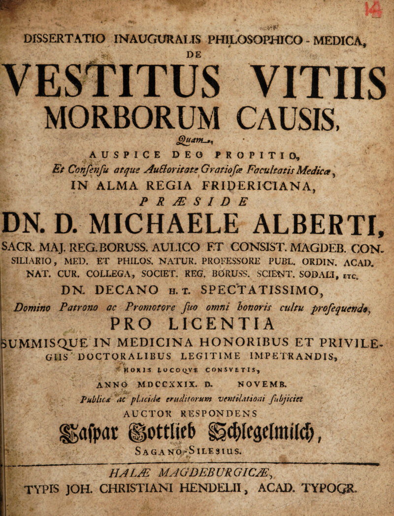 DISSERTATIO INAUGURALIS PHILOSOPHICO - MEDICA» r DE VESTITUS VITIIS MORBORUM CAUSIS, SUuam^ AUSPICE DEO PROPITIO, Et Confenfu atque AuEloritate Gratiofa Facultatis Medica, IN ALMA REGIA FRIDERICIANA, P R JE S I D E DN. D. MICHAELE ALBERTI, SACR. MAJ. REG.BORUSS. AULICO ET CONSIST. MAGDEB. CON. SILIARIO, MED. ET PHILOS. NATUR. PROFESSORE PUBL. ORDIN. ACAD. NAT. CUR. COLLEGA, SOCIET. REG. BORUSS. SCIENT. SODALI, tTc. DN. DECANO h. t. SPECTATISSIMO, Domina Patrono ac Promotore fuo omni honoris cultu profequettdo., PRO LICENTIA feUMMISQUE IN MEDICINA HONORIBUS ET PRIVILE- GIIS DOCTORALIBUS LEGITIME IMPETAR ANDIS, HORIS lOCO^Vf CONSVETIS, ANNO MDCCXXIX. 0. NOVEMfc. Public £ ac placiiU eruditorum ventilationi fobjiciet AUCTOR RESPONDENS ggafpar ©ottlieb igcblegelmil#, Saga no-Sile 3 ius. t ~ HALJE MAGDEBURGICJE, TYPIS JOH. CHRISTIANI HENDELII, ACAD. TYPOGR-