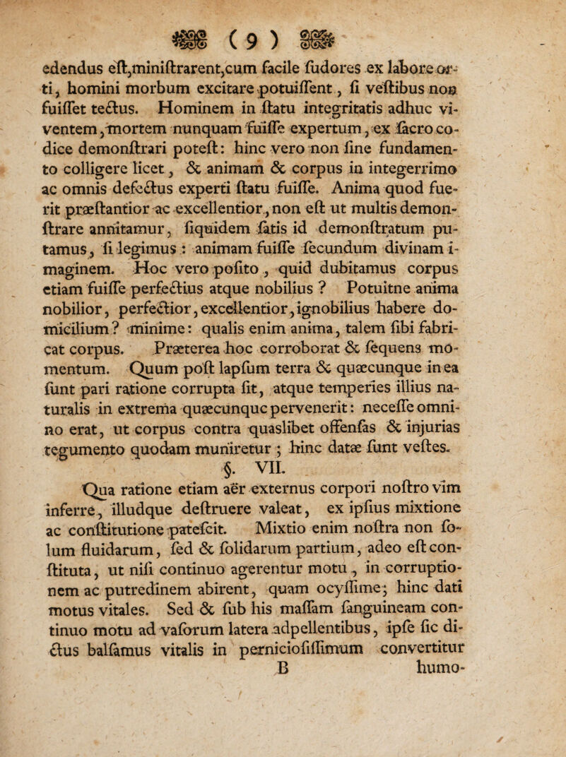 edendus efl,miniftrarent,cum facile fudores ex labore or¬ ti, homini morbum excitare potuiflent, fi veftibus noa fuiflet teftus. Hominem in ftatu integritatis adhuc vi¬ ventem , mortem nunquam fuifle expertum, ex lacro co¬ dice demonftrari poteft: hinc vero non fine fundamen¬ to colligere licet, & animam & corpus in integerrimo ac omnis defe£tus experti ftatu fuifle. Anima quod fue¬ rit praeftantior ac excellentior, non eft ut multis demon- ftrare annitamur, fiquidem fatis id demonftratum pu¬ tamus, fi legimus : animam fuifle fecundum divinam i- maginem. Hoc vero polito, quid dubitamus corpus etiam fuifle perfectius atque nobilius ? Potuitne anima nobilior, perfeQior, excellentior, ignobilius habere do¬ micilium? minime: qualis enim anima, talem fibifabri¬ cat corpus. Prseterea hoc corroborat & lequens mo¬ mentum. Quum poft lapfum terra & quaecunque in ea fimt pari ratione corrupta fit, atque temperies illius na» turalis in extrema quaecunquc pervenerit: necefle omni¬ no erat, ut corpus contra quaslibet offenfas & injurias tegumento quodam muniretur ; hinc datae funt velles- §. VIL Qua ratione etiam aer externus corpori noftro vim inferre, illudque deftruere valeat, ex ipfius mixtione ac coriftitutione patefeit. Mixtio enim noftra non fo- lum fluidarum, fed & folidarum partium, adeo efteon- ftituta, ut nili continuo agerentur motu ^ in corruptio¬ nem ac putredinem abirent , quam ocyllime; hinc dati motus vitales. Sed & fub his maflam fanguineam con¬ tinuo motu ad vaferum latera adpellentibus, iple fic di- ftus ballamus vitalis in perniciofillimum convertitur B humo-