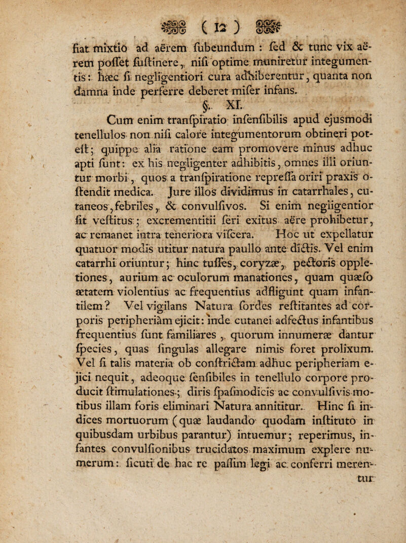 fiat mixtio ad aerem fiibeundum : fed & turic vix ae¬ rem pollet fufiinerenifi optime muniretur integumen¬ tis: haec fi negligentiori cura adhiberentur , quanta non damna inde perferre deberet mifer infans. > . XL Cum enim tranlpiratio infenfibilis apud ejusmodi tenellulos non nifi calore integumentorum obtineri pot- elt; q,uippe alia ratione eam promovere minus adhuc apti fiint; ex his negligenter adhibitis , omnes illi oriun¬ tur morbi r quos a tranfpiratione repreffa oriri praxis o- ftendit medica. Jure illos dividimus in catarrhales , cu¬ taneos, febriles r & convulfivos. Si enim negiigentior fit vcltitus:; excrementitii feri exitus aere prohibetur, ac remanet intra teneriora vifcera. Hoc ut expellatur quatuor modis utitur natura paullo ante di£lis. Vel enim eatarrhi oriuntur; hinc tufles, coryzae, pectoris opple- tiones, aurium ac oculorum manationes, quam quaefb aetatem violentius ac frequentius adfligunt quam infan¬ tilem? Vel vigilans Natura for des reftitantes ad cor- poris peripheriam ejicit: inde cutanei adfeflus infantibus frequentius funt familiares quorum innumera dantur fpecies, quas lingulas allegare nimis foret prolixum. Vel fi talis materia ob conftriflam adhuc peripheriam e- jici nequit, adeoque lenfibiles in tenellulo corpore pro¬ ducit ftimulationesdiris fpalmodicis ac convulfivis mo¬ tibus illam foris eliminari Natura, annititur. Hinc fi irr» dices mortuorum (quae laudando quodam inftituto ih quibusdam urbibus parantur) intuemur ; reperimus, in¬ fantes convulfionibus trucidatos maximum explere nu¬ merum: iicmr.de. hac re paffim legi ac conferri meren¬ tur