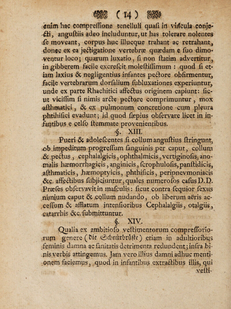 'V- ■■iolm hm eomprefiione tenelluli qmfi. In vljfcuk-, eonje- fii, anguftiis adeo includuntur* ut has tolerare nolentes ;fe moveant ? corpus hue illucque trahant ae retrahant,, 4onee exea jedigatione vertebrae quaedam e fuo dimo¬ ventur loco 5 quarum luxatio, fi non ftatim advertitur ? in gibberem facile e^crefeit moleftiffimum ; quod fi et¬ iam laxius & negligentius infantes pedore obfirmentur, facile vertebrarum dorfalium fubluxationes experiuntur., unde ex parte Rhachitici affedus originem capiunt: fic- ut viciflim fi nimis arde pedore comprimuntur , mox afthmatid 5 & ex pulmonum concretione cum pleura phtihifici evadunt • id quod fepius Qbfervare licet in in¬ fantibus e celfo ftemmate provenientibus* ^ §, XIII, Pueri & adolefcentes fi collum anguftius ftringunt* >ob impeditum progrefium {anguinis per caput 3 collum „& pedus .3 cephalalgicis ? ophthalmicis , vertiginofis3 ano¬ malis haemorrhagicis * anginicis 5 fcrop hulofis^panftidiciSj ^fthmaticis3 hsemoptyicis, phthifiris, peripnevmoniacis .&£* affectibus fiibjicjuntur, quales numerofos cafus D. D. Praefes pbferyavxt in mafculis: ficut contra (equior fexus nimium caput & collum nudando 5 ob liberum aeris ac- ,cefTuip& afflatum intenfioribus Cephalalgiis ? otalgiis,, -catarrbis &c* fubrpittuntur. . f XIV, Qualia ex ambitiofo yeftimentorum comprefforio- .rujn genere ( bic tgcbnftrbrujle) etiam in adultioribqs feminis damna ac finitatis detrimenta redundent ; infra bi- .nisverbk attingemus» Jam vero illius damni adhuc menti¬ onem faciemus; quod in infantibus .extradibus illis* qui