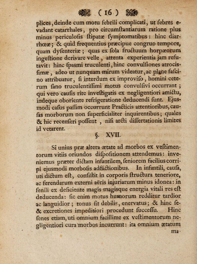 plices, deinde cum motu febrili complicati , ut febres e- vadant catarrhales , pro circumflandarum ratione plus minus periculofis ftipatae fymptomatibus : hinc diar¬ rhoeae; & quid frequentius praecipue congruo tempore^ quam dyfenteriae ; quas ex fola fruftuum horpaeorum ingeftione derivare velle , attenta experientia jam refu¬ tavit: hinc fpasmi truculenti 5 hinc convulfiones atrocis* fimae, adeo ut nunquam mirum videatur, ac plane fafci- no attribuatur, fi interdum ex improvifo, homini cete¬ rum fano truculentiffimi motus convulfivi occurrant ; qui vero caufis rite inveftigatis ex negligentiori ami£tu, indeque oboriente refrigeratione deducendi fiint. Ejus¬ modi cafus paffim occurrunt Practicis attentioribus, cau- fas morborum non fuperficialiter inquirentibus ; quales & hic recenferi poffent , nifi ar£H differtationis limites id vetarent §* XVII. Si unius prae altera aetate ad morbos ex veftimen- torum vitiis oriundos difpofitionem attendemus : inve¬ niemus praeter dictam infantilem* feniorem facilius corri¬ pi ejusmodi morbofis adfli£tionibus. In infantili, caufi, uti di&um eft, confiftit in corporis ftru&ura teneriore, ac ferendarum externi aeris injuriarum minus idonea: in fenili ex deficiente magis magisque energia vitali res eft deducenda: fic enim motus humorum redditur tardior ac languidior ; tonus fit debilis, enervatus; & hinc fe- & excretiones impeditiori procedunt lucceflu. Hinc fenes etiam, uti omnium facillime ex veftimentorum ne¬ gligentiori cura morbos incurrunt: ita omnium aetatum ma'