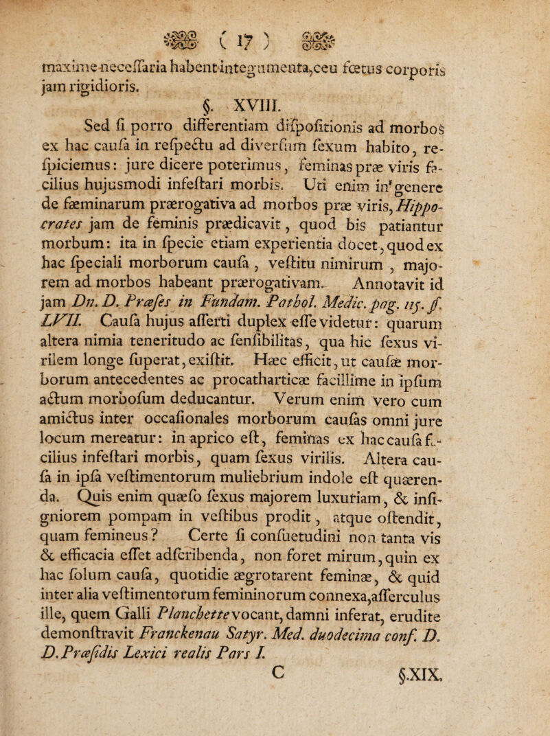 maximeneceffaria habentintegumenta,ceu fetus corporis jam rigidioris. §. XVIII. Sed fi porro differentiam drfpofitionis ad morbos ex hac caufa in refpectu ad diverfum fexnm habito, re- fpiciemus: jure dicere poterimus, Feminas prae viris fa¬ cilius hujusmodi infeftari morbis. Uti enim in* genere de faeminarum praerogativa ad morbos prae viris, Hippo¬ crates jam de feminis praedicavit, quod bis patiantur morbum: ita in fpecie etiam experientia docet, quod ex hac fpeciali morborum caufa , veftitu nimirum , majo¬ rem ad morbos habeant praerogativam. Annotavit id jam Dn.D. Prcefes in Fundam. Pathol. Medie.pag. iij.fi LVII. Caufa hujus afferti duplex effevidetur: quarum altera nimia teneritudo ac fenfibilitas, qua hic fexus vi¬ rilem longe fuperat,exiftit. Haec efficit,ut caufae mor¬ borum antecedentes ac procatharticae facillime in ipfum aclum morbofiim deducantur. Verum enim vero cum ami£tus inter occafionales morborum caufas omni jure locum mereatur: in aprico eft, feminas ex haccaufefe cilius infeftari morbis, quam fexus virilis. Altera cau¬ fa in ipfa veftimentorum muliebrium indole eft quseren- da. Quis enim quaefo fexus majorem luxuriam, & infi- gniorem pompam in veftibus prodit, atque oftendit, quam femineus? Certe fi confuetudini non tanta vis & efficacia effiet adferibenda, non foret mirum,quin ex hac folum caufa, quotidie aegrotarent femina, & quid inter alia veftimentorum femininorum connexa,afferculus ille, quem Galli Planchette vocant, damni inferat, erudite demonftravit Franckenau Satyr, Med. duodecima conf. D. D. P ree fidis Lexici realis Pars /. §.XIX,