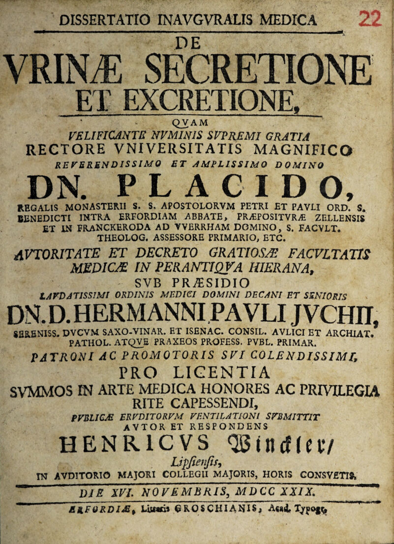 DISSERTATIO INAVGVRALIS MEDICA 22 DE VRINjE secretione ET EXCRETIONE. QVAM VELIFICANTE NVMINIS SVPREMI GRATIA RECTORE VNIVER SI TATIS MAGNIFICO REVERENDISSIMO ET AMPLISSIMO DOMINO DN. PLACIDO, REGALIS MONASTERII S, S. APOSTOLORVM PETRI ET PAVLI ORD. S. BENEDICTI INTRA ERFORDIAM ABBATE, PRjEPOSITVRAB ZELLENSIS ET IN FRANCKERODA AD VVERRHAM DOMINO, S. FACVLT. THEQLOG. ASSESSORE PRIMARIO, ETC. AVTORITATE ET DECRETO GRATIOS/E FACVLTATIS MEDICAE IN PERANTIQVA HIERANA, - SVB PR/ESIDIO LAFDATISS1MI ORDINIS MEDICI DOMINI DECANI ET SENIORIS DN.D.HERMANNI PAVLI JVCHII, SERENISS. DVCVM SAXO-VINAR. ET ISENAC. CONSIL. AVLICI ET ARCHIAT. PATHOL. ATQVS PRAXEOS PROFESS. PVBL. PRIMAR. PATRONI AC PROMOTORIS SVI COLENDISSIMT, PRO LICENTIA SVMMOS IN ARTE MEDICA HONORES AC PRIVILEGIA RITE CAPESSENDI, PVBLICJE mVDITQRVM VENTILATIONI SFBMITTlT AYTOR ET RESPONDENS HENRICVS «Biiuffec/ Lipfienjis, TO AVD1TORIO MAJORI COLLEGII MAJORIS, HORIS CONSVfiTIS, ' TTe xvi. WQjETEERTsEEnjccTxTxT ERFORDl£t Lutatii 6K.0SCHIANIS, Ataii, Tjrfoj^. ri,u—nf*