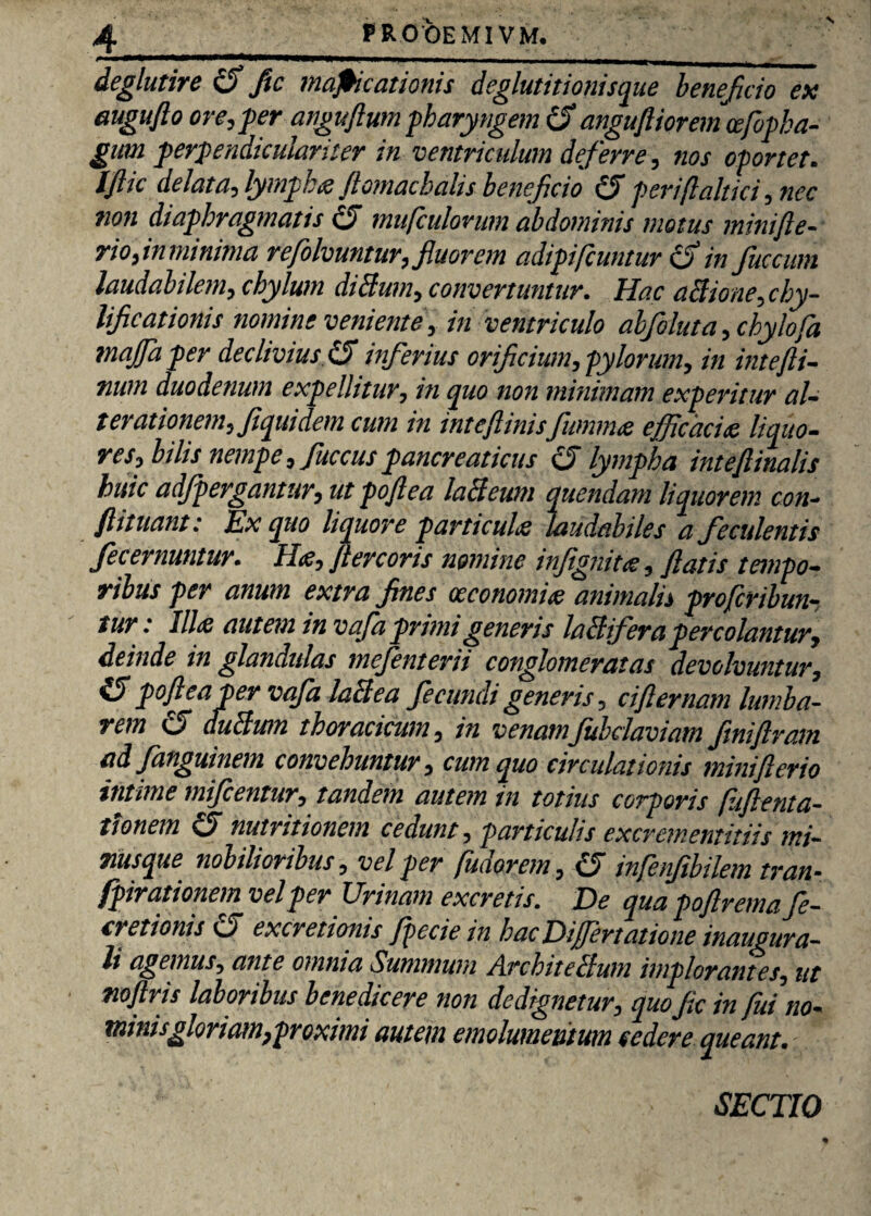 4_FROOEMIVM. deglutire cS ftc mapicationis deglutitionisque benejicio ex augufto ore, fer anguflum pharyngem cf angufliorem cefopha- gum perpendiculariter in ventriculum deferre, nos oportet. Iftic delata, lymf hs jlomachalis beneficio (J periftaltici, nec non diaphragmatis & mufculorum abdominis motus minifle- rioflnmmma refolvuntur, fluorem adipifcuntur (S in fuccum laudabilem, chylum diSum, convertuntur. Hac aBione,chy- lificationis nomine veniente, in ventriculo ahfoluta, chylofa majfa per declivius & inferius orificium, pylorum, in intefli- num duodenum expellitur, in quo non minimam experitur al- terationem,fiquidem cum in inteftinisfumms efficacis, liquo- res, bilis nempe, fuccus pancreaticus (J lympha inteftinalis huic adfpergantur, ut poflea laclcwn quendam liquorem con- ftituant: Ex quo liquore particuls laudabiles a feculentis fecernuntur. H<e, flercoris nomine infignits, flatis tempo¬ ribus per anum extra fines oeconomis animalis profcribun- tur: Ilis autem in vafa primi generis laBifera percolantur, deinde in glandulas mejenterii conglomeratas devolvuntur, poflea per vafa Mi ea fecundi generis, ciflernam lurnba- rem CS duBwn thoracicum, in venamfubdaviam fmiftram ad fanguinem convehuntur, cum quo circulationis minifterio intime mifcentur, tandem autem in totius corporis (iiftenta- tionem nutritionem cedunt , particulis excrementitiis mi- rnsque nobilioribus, vel per fudorem, c5 infenfibilem tran- fpirationem vel per Urinam excretis. De qua poflrema fe¬ ti etionis O excretionis fpecie in hac Differt at ione inaugura- li agemus, ante omnia Summum Architeflum implorantes, ut noflris laboribus benedicere non dedignetur, quo fic in fui no¬ minis gloriam,proximi autem emolumentum cedere queant. SECTIO