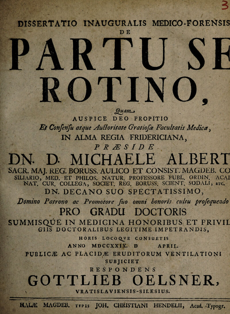 DISSERTATIO INAUGURALIS MEDICO-FORENSIS D E PARTU SE ROTINO, *Quatn-* AUSPICE DEO PROPITIO Et Confenfu atque AaEioritate Gratiofce Facultatis Medica, IN ALMA REGIA FRIDERICIANA, F R JE S I D E DN. D- MICHAELE ALBERT SACR. MAJ. REG. BORUSS. AULICO ET CONSIST. MAGDEB. CO SILIARIO, MED. ET PHILOS. NATUR. PROFESSORE PUBL. ORDIN. ACAI NAT. CUR. COLLEGA, SOCIET. REG. BORUSS. SCIENT. SODALI, etc. DN. DECANO SUO SPECTATISSIMO, Domino Patrono ac Promotore fuo omni honoris cultu profequendo PRO GRADU DOCTORIS SUMMISQUE IN MEDICINA HONORIBUS ET PRIVIL GIIS DOCTORALIBUS LEGITIME IMPETRANDIS, HORIS LOCO QJ/ E CONSUETIS ANNO MDCCXXIX. D APRIL. PUBLICiE AC PLACIDAE ERUDITORUM VENTILATIONI SUBJICIET RESPONDENS GOTTLIEB OELSNER, VRATISLAVIENSIS-SILESIUS. HAUE MAGDEB. tii-is JOH. CHRISTIANI HENDELII, Acad. -Typogr.