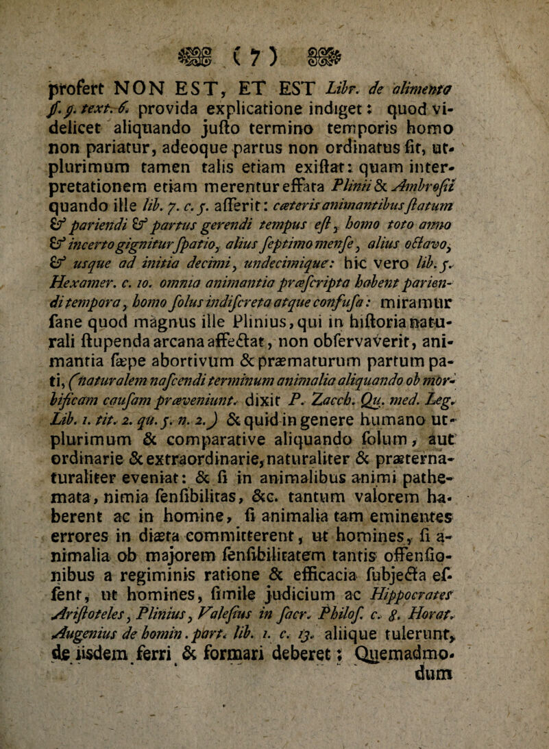 (?) profert NON EST, ET EST Libr. de alimento //• textvSi provida explicatione indiget: quod vi¬ delicet aliquando jufto termino temporis homo non pariatur, adeoque partus non ordinatus fit, ut- plurimum tamen talis etiam exiftat: quam inter¬ pretationem etiam merentur effata Plinii & Ambrofit quando ille lib. 7. c.j. afleri t: cteter is animantibusflatum if pariendi partus gerendi tempus efl T homo toto amio incerto gignitur/patio, alius fep timo menfe; alius o£tavoy usque ad initia decimi, undecimique: hic vero lib. jv Hexamer. c. 10. omnia animantia prcefcripta habent parien¬ di tempora y homo folus indi/creta atque confufa: mira m U r fane quod magnus ille Plinius,qui in hiftorianatu¬ rali ftupenda arcana affeftat, non obfervaverit, ani¬ mantia fepe abortivum & praematurum partum pa¬ ti, (naturalem nafcendi terminum animalia aliquando ob mor- lificam caufam prceveniunt* dixit P. Zacch. Qu. med. Leg. Lib, /. tit. 2. qu. j. n. 2.) & quid in genere humano uc- plurimum & comparative aliquando foliam , aut ordinarie & extraordinarie,naturaliter & praererna- turaliter eveniat: & fi in animalibus animi pathe- mata, nimia fenfibilitas, &e. tantum valorem ha¬ berent ae in homine, fi animalia tam eminentes errores in diaeta committerent, ut homines, fi a- nimalia ob majorem fenfibilitatem tantis ofFenfio- nibus a regiminis ratione & efficacia fubje&a ef- fent, ut homines, fi mile judicium ac Hippocram Arifloteles; Plinius, Vilefius in facr* Philo f c. g. Plorat. Augenius de homin. part. lib. 1. c. ij, aliique tulerunt,, de iisdem ferri & formari deberet; Quemadmo-