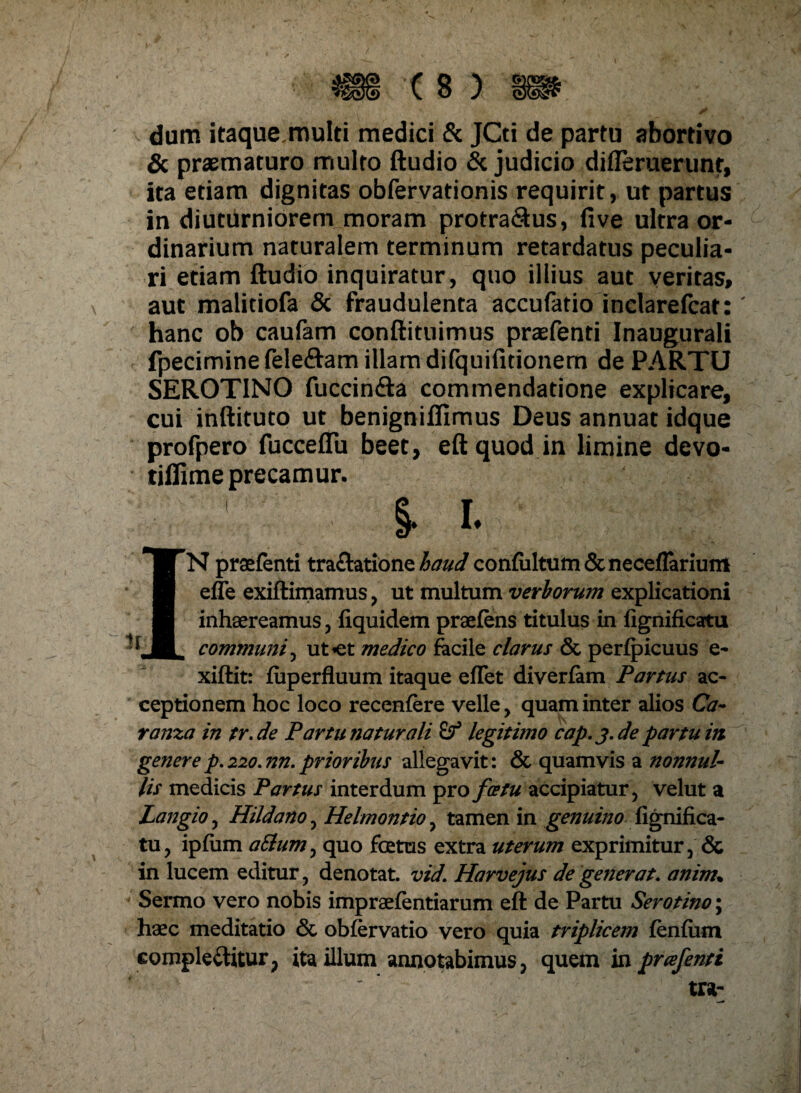 dum itaque multi medici & JCti de partu abortivo & praematuro multo ftudio & judicio difleruerunr, ita etiam dignitas obfervationis requirit, ut partus in diuturniorem moram protra&us, fi ve ultra or¬ dinarium naturalem terminum retardatus peculia¬ ri etiam ftudio inquiratur, quo illius aut veritas, aut malitiofa Sc fraudulenta accufatio inclarefcat: hanc ob caufam conftituimus praefenti Inaugurali fpecimine felefhm illam difquifitionem de PARTU SEROTINO fuccin&a commendatione explicare, cui inftituto ut benignifiimus Deus annuat idque profpero fucceffu beet, eftquod in limine devo- tiflime precamur. • ' §. i. IN praefenti tra&atione haud confiiltum&neceflariunt efle exiftimamus, ut multum verborum explicationi inhaereamus, fiquidem praefens titulus in fignificatu communi^ ut*et medico facile clarus & perfpicuus e- xiftit: fuperfluum itaque effet diverfam Partus ac¬ ceptionem hoc loco recenfere velle , quam inter alios Ca- ranza in tr.de Partu naturali legitimo cap. j. de partum generep.no.nn.prioribus allegavit: & quamvis a nonnul¬ lis medicis Partus interdum pro fatu accipiatur, velut a Langio, Hildano, Helmontio, tamen in genuino fignifica- tu, ipfum aElum, quo foetus extra uterum exprimitur, & in lucem editur, denotat, vid. Harvejus de generat, anim\ Sermo vero nobis impraefentiarum eft de Partu Serotino; haec meditatio & obfervatio vero quia triplicem fenfiim eompleCtitur, ita illum annotabimus, quem in prcefenti