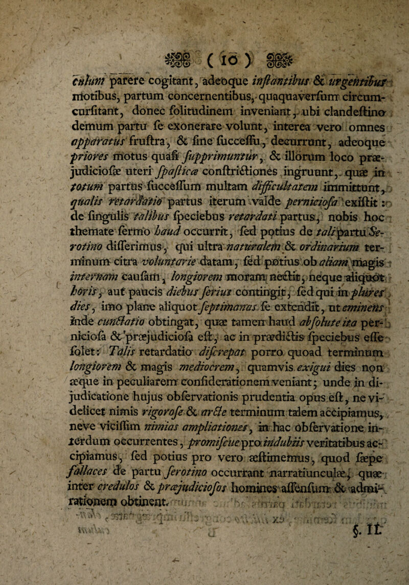 cnhtn parere cogitant, adeoque inflantibus &i urgentibus niotibus, partum concernentibus, quaquaverfum circum- curfitant, donec folittidinem inveniant r ubi clandeftina demum partu fe exonerare volunt, interea vero omnes apparatus fruftra, & fine fucceflu, decurrunt, adeoque priores motus quafif fupprimuntur,. & illorum loco prae- judiciofae uteri fpaflica conftriitiones ingruunt,, quae in totum partus fiicceffum multam difficultatem immittunt, qualis retardatio partus iterum valde perniciofa exiftit :• de lingulis talibus fp^ciobus retardati partus, nobis hoc themate fermo haud occurrit, fed potius de tali partu &- rotino differimus y qui ultra natur alati & ordinarium ter¬ minum citra voluntarie datam,fed potius ob aliam rriagis infernam caufatfi, longiorem moram: ne£lit, neque aliquot horis, aut pauQ\$ diebusferius contingit, fedqui inplures dies, imo plane aMqaotJeptimanas fe extendit, ut eminens inde cunila fio obtingat, quae tamen haud abfoluteita per¬ niciofa & proejudiciofa eft, ac in praedi&is fpeciebus effe folet: Talis retardatio* difcrepat porro, quoad terminum longiorem & magis mediocrem, quamvis exigui dies non aeque in peculiarem confiderationem veniant; unde in di¬ judicatione hujus obfervationis prudentia opus eft, ne vi¬ delicet nimis rigorofe & arBe terminum talem accipiamus, neve vieiffim nimias ampliationes, in hac obfervatione in¬ terdum occurrentes, p’omifcue pro, indubiis veritatibus ac¬ cipiamus, fed potius pro vero aeftimemus, quod faepe fallaces de partu, fero tino occurrant narratiunculae.^ quae inter credulos &prcejudiciofos homines affenfum & admi-. rationem obtinent. /