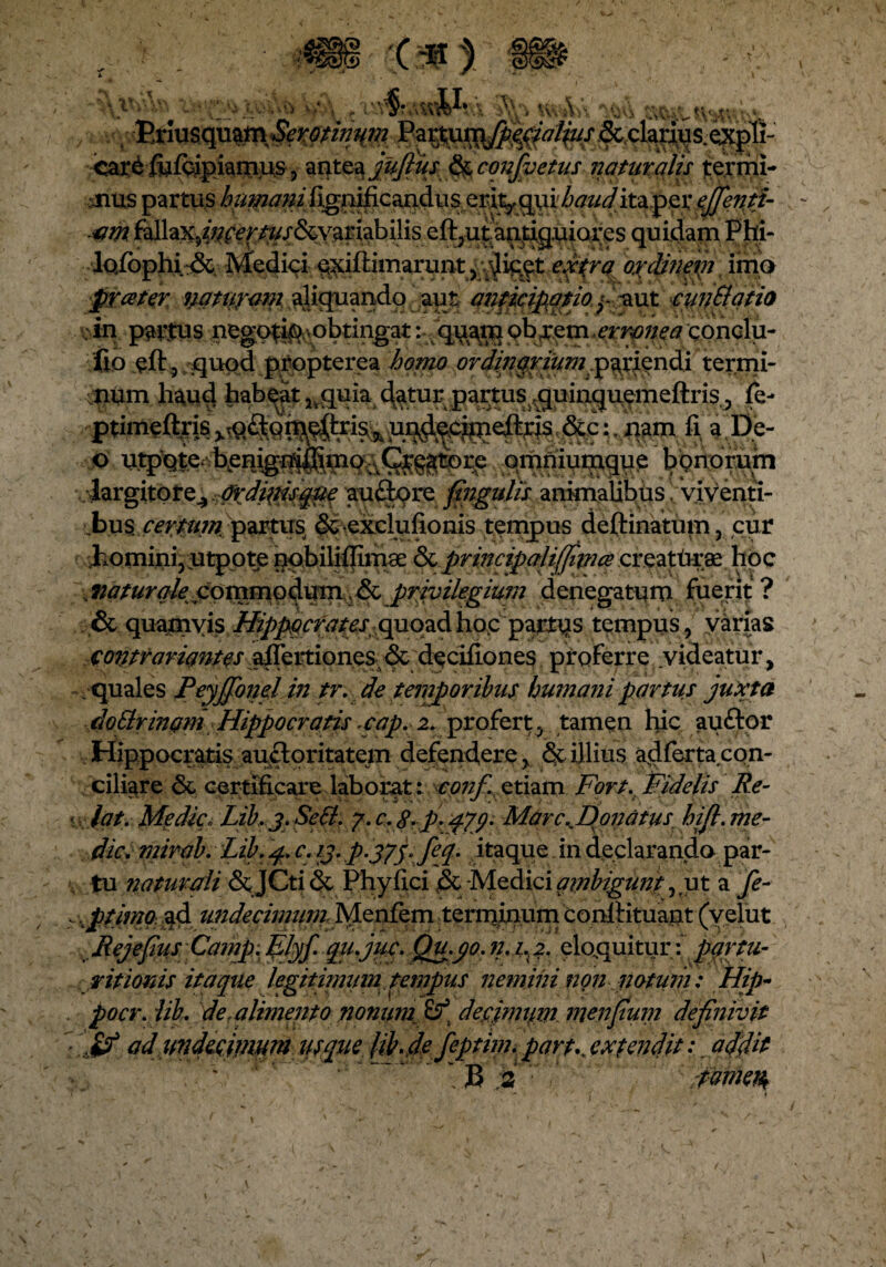 V. Ui' »V\HV , VsinsqmtnSemimm Partum[pepialius & clarius, expli- <ar£ fiifcipiamus, antea jujlus & conjvetus liatur alis termi- :Jius partus humani fignificandus erit^^urZ'^/^ita per ejfentt- t?w quidam Phi- lofophi & Medici qxiftimarunt , extra ordineni imo prceter natur ani $liquando aut anticipatio yaut cun Elatio : in pactus negotia obtingat: qu^rq Qb^m >errpnea conclu- fio eft? quod propterea homo ordinariumperiendi termi¬ num haud habeat^quia ^atur partus ,quinquemeftris,, fe- ptimeftris ,&.c: nam fi a De- o utpqte;^henigmifimo.^Qfggtore omniumque bonorum largitore.,,Ordi{HS0e auftore fingulis animalibus, viyenti- .bu$ certum partus & exclufionis tempus deftinatum, cur homini, utpote nqbilifiimae &principali(Jiince creattaras hoc . naturale commodum & privilegium denegatum fuerit ? & quamvis Hippocratesquoad hoc partqs tempus, varias contrariantes afiertiones & dpcifiones proferre videatur, . quales Feyffonel in tr. de temporibus humani partus juxta cloBrinam Hippocratis cap. z. profert, tamen hic auftor Hippocratis auctoritatem defendere, & illius adfertacon- ciliare &. certificare laborat: conf etiam Fort. Fidelis Re- lat. Medie* Lib. j.Sett. p.<f/y. MarcKDonatus bijl. me¬ die, mirab. Lib. j. c. ij. p-375>fep itaque in declarando par¬ tu naturali & JCti & Phy fici pc -Medici ambigunt, ut a fe- ptimo ad undecimum Menfem terminum confiituant (velut Rejefius Camp.filyf. qu.juc. Qu.yo.n. 1^2. eloquitur: pqrtu- r itionis itaque legitimum tempus nemini non notum : m pocr.iib. de .alimento nonuni & dejpjimiim menfiuin definivit ad imdecjjnum usque (ib.de feptim.part\jxtendit: addit ' ‘ ' ' :v ; B jsT' pmeh\
