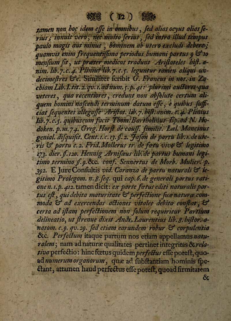 tamen non hoc idem ejje in omnibus, fed aliasocyus aliasfe- rius; innuit ?feiAMfb ferius, fed infra illud fempus paulo magis dutminus ) Hdminem ab utero excludi debere-/ quamvis enim frequentijflma periodus humani partus p Sf io menflumpt, ut ptater medicos tradunt Arifloteles hifl. a- nim. lib. 7. c. f. iPlinitis iib. 7. c.j. leguntur tamen aliqui un- decimeftres £?c. Similiter lcribit G. Francus in not.in SBf- chiam Lib: l.fit. 2. qv. i. ‘adhum.j.p.qr: plurimi auBores >qua veteres, qua recentibres, credunt non abfdlute certum ali- quem homini'nafcendi terminumdatum effe, e quibus fujfl- ciat fequenies allegaffe; Ariflot. lib. 7. hifl: anim. C: Plinius lib.7. c.j. quibtiscum facit ThomiBarihotiihis Fpiad N. 'Ho- doken. p. m. 74. Greg. Horfl de cauff'. fimilit.’Lcel. Mancinus genial. difquiflt. Cent. t. c. 13.fi. 2. ffafon de partii lib: 1.de ute¬ ris & partu c. 2. Frid. Mollerus tr. de fafii vivo ■ legitimo * 173. dier.jf.120. Hennig Arnifeus iibide partus humani legi¬ timo termino jf. j. &c. confi Sennertus de Morb. Mulier, p. 3j2. E Jure Confultis vid.Caranza de partu naturali le¬ gitimo Prolegom. n.Sfeq. qui cap.d. de generali partus rati¬ one n. l.p. 412. tamen dicit: ex parte festus editi naturalispar¬ tus e ft., qui debita maturitate perfeSlione fuce naturce com¬ moda Sf ad exercendas aBiones vitales debita conflat, (f certa ad iflam perfeSlionem non folum requiritur Partium delineatio, ut flrenue dixit Andr. Laurentius lib. S.hiflor.a- 7iatom. c.j. qv. 2p. fed etiam earundem robur Sf corpulentia &c. Perfe&um itaque partum nos etiam appellamus natu¬ ralem • nam ad naturae qualitates pertinet integritas & rela¬ tiva perfe&io: hinc fetus quidem pevfettuszttz poteft, quo* ad numerum organorum, quae ad fubftaritiam hominis fpe- ftant3 attamen haud perfectus effe poteft, quoad firmitatem &