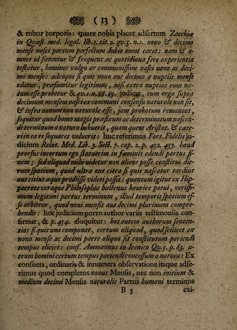 & robur corporis: quare nobis placet adfertum 2acchiq in Qvafi.med. legal. lib. i, tit, 2. qv.j. n. i. nono decimo menfe 72<ifcipartum perfeSium dubio omni caret: nam 0- mnes id fatentur £f frequens ac quotidiana fere experientia. te flatur, homines vulgo ac communiffime nafci nono ac deci-- mo menfe: adeoque fi quis nono aut decimo a nuptiis menfe edatur y prafumitur legitimus y nifl extra nuptias eum na- i tum effle probetur & qv. i.n.88- 8</* judicat, cum ergo fupra decimum menfem nafciex communi confenfu naturale non fity infra nonum non naturale effle 5 jam probatum remaneat, fequiturquodhomo magis prce fixum ac determinatum na flen¬ di terminum a natura habuerit 1 quam quem Ariftot, ccete¬ ri in ea refle quae es voluerit: huc referimus Fort, Fidelis ju¬ dicium Relat, Med. Lib. 3. Se SI, 7. cap. 2, p, qj2. qjj. haud prorfus incertum ego flatuerim in faminis edejidi partus fi¬ nemj fed aliquod mihi videtur non alienepojfle conflitui die¬ rum fpatium y quod ultra aut citra fi quis nafcatur tardius -aut citius ce quoprodiiffe videripoflfit: quantum igitur ex Hip¬ pocrate veraque Pbilofopbia haStenus haurire potui, verijfi- mum legitimi partus terminum ? illud temporisflp a tium ef- fe arbitror y quod noni me n fis aut decimi plurimam compre¬ hendit: hdc judicium porro author variis teftimoniis con¬ firmat, & p'454* eloquitur: has autem author um fe nt en¬ tia s fi quis una componat y certum aliquod y quodfcilicet ex nono menfe ac decimi parte aUqua fit conflitutum pariendi tempus eliciet: conf Ammannus in Irenico Qv.j, p. 63. u- trum homini certum tempus pariendi concefflum a natura: Ex conlueta, ordinaria & innumera obfervatione itaque adie¬ rimus quod completus nonus Menfis, nec non initium & medium decimi Menfis naturalis Partus humani terminus
