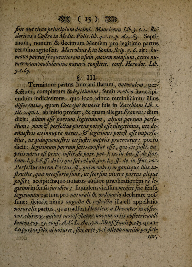 fineaut circa principium decimis Mauriceau Lib.j.c. i. Ro- dericus a Caflro in Medie.■ PolitJibCA2*p. 262*263* Septi-; mum r nonum & decimum Menfem pro legitimo partus termino agrio fcit. Macrobius I. in Somn. Scip. c. 6. ait: hu¬ mano partuifrequentiorem ufum jnovem tnenfium y certo nu- merorum modulamine natura conflitit• conf Herodot. LiK S'c•<><)• §. III. Termirium partus humani flatum, naturalem^ per-' feftum , completum & legitimum y fenfu medico ita accipi¬ endum indicavimus : quo loco adhuc reminiscimur illius differ-entia P quam Coccejus in notis fuis in Zac chiam Lib. u tit. 2.qv.i. ab initio profert y & quam allegat Francus: dum- dicit : alium effe partum legitimum > alium partum perfe- Bum: fiam &perfeBuspartuspoteft effe iUegitimusy uti de¬ cime firis ex innupta natus ^ legitimus potefl effe imperfe- Sus y ut quinquemeflris exjuflis nuptiis procreatur: porro dicit: legitimum partum fatis conflat effe y qui ex jufiis nu¬ ptiisnatus efl prine, inflit.de patr.pot/l. 12. in fin. ff.de flat, hom. L 3J.6ff. de his qui fui vel aU.jur. l.jff de in Jus voc.- PerfeBus autem Partus efl r qui membris organis que iUis in-. JlruBis yqua neceffarmfunt f utfeovfim vivere partus q lique poffit* accipit itaque notatus author praedicationem t* le¬ gitimi in ienfo juridico ; f iquidem viciUIm medici fyo fenfu legitimum partum pro naturali & ordinario declarare pot¬ iunt: deinde nimis angufla & reftriBa illa-efl appellatio naturalis partus 7 quam udikxt Henricus a De venter in obfer- vat.chirurg. quibus manife flatur novum artis obfletricandi lumen cap. 23. conf.A.E* L.An. ljou MenffimiiP.2S3. quan- Aopartusfolayi natura, fine arte fiel alieno auxilio perfici-