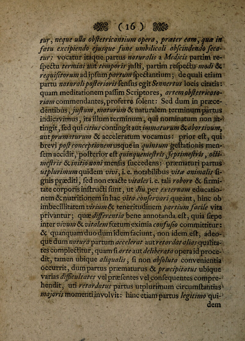 tur, neque uUa obfle tricantium opera, pratertam, /V fcetu excipiendo ejusque fune umbilicali abfcindendo feca- tur: vocatur itaque partus naturalis a Medicis partifrt re- fpeftu terinini alittemporis jufti, partim reipe&u modi & requifftorum^d ipfiimpartum {pedantium; de quali etiam partu naturalipofterioris fknfxxs egit Sen?2ertus locis citatis: quam meditationem paffim Scriptores, artemobfletricato- riam commendantes, proferre folent: Sed dum in praece¬ dentibus , juftum, maturinn & naturalem terminum partus indicavimus, ita illum terminum, qui nominatum non at¬ tingit , fed qui citius contingit zxxx.immaturum & abortivum, aut praematurum & acceleratum vocamus: prior eft, qui brevi pofl conceptionanusqat in quintum geftationis men- fem accidit, pofterior eftquinquemeftris ffeptimeftris, ofti- meftris finitio noni menfis fiiccedens : praematuri partus ut plurimum quidem vivf i. e. notabilibus vitee animalis fi- gnis praediti, fed non exacte vitales i. e. tali robore & firmi¬ tate corporis inftrufti fiint, ut diu per externam educatio¬ nem denutr itionem in hac vita confervari;queant, hinc ob imbecillitatem virtumlk, teneritudinem partium facile vita privantur ; quae differentia bene annotanda eft, quia faepe inter vivum & vitalem foetum eximia confufio committitur: <3c quanquam duo dum idem faciunt y non idem eft, adeo- que dam ?2atura partum accelerat %\xtretardat aliasqualita¬ tes complebitur, quam fi arte aut deliberata opera id proce¬ dit, tamen ubique aliqualis, fi non abfoluta convenientia occurrit, dum partus praematurus & prcecipitatus ubique varias difficultates vel praefentes vel contequentes compre-1 hendit, uti retardatus partus utplurimum circumftantiasv majoris momenti involvit: hinc etiam partus legitimo qui- 1 dem
