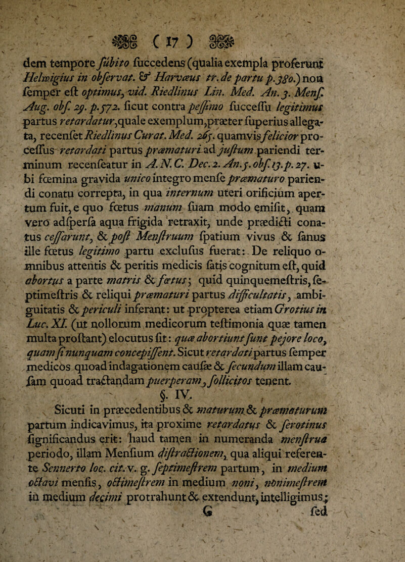 dem tempore fubito fuccedens (qualia exempla proferunt Helmgius in ohfervat. £? Harvaus tr.departu p.j$o.)noxx femper eft optimus, vid. Riedlimis Lin. Med. An. j. Menf Aug. obf 2(/. p.572. ficut contra peffimo fucceffu legitimus partus retardatur,quale exemplum,praeter fiiperiusallega¬ ta, recenfet Riedlimis Curat. Med. Aj. quamvis felicior pro- cefTus retardati partus pr amaturi ad juftumspariendi ter¬ minum recenfeatur m A. N.C. Dec. 2. An.j. obf.ij.p. 27. ti¬ bi femina gravida unico integro menfe prcernatur0 parien- di conatu correpta, in qua internum uteri orificium aper¬ tum fuit, e quo fetus manum fiiam modo emifit, quam vero adfperfa aqua frigida retraxit, unde praedifti cona¬ tus cejfarunt, &pofl Menflruum fpatium vivus & fanus ille fetus legitimo partu exclufiis fuerat:. De reliquo o- mnibus attentis & peritis medicis fatjs cognitum eft, quid abortus a parte matris & fcetus; quid quinquemeftris, fe- ptimeftris & reliqui pr ama turi partus difficultatis, ambi¬ guitatis & periculi inferant: ut propterea etiam Grotius iti Lue. XI. (ut nollorum medicorum teftimonia quae tamen multa proftant) elocutus fit: queeabortiunifunt pejoreloco7 quamfi nunquam concepiffient. Sicut retardati partus femper medicos quoad indagationem caufae & fecundum illam cau- iam quoad traftapdam puerperam3 follicitos tenent §• iv, Sicuri in praecedentibus & maturum pramaturum partum indicavimus, ita proxime retardatus & ferotinus fignificandus erit: haud tamen in numeranda menftrua periodo, illam Menfium diftra&ionem, qua aliqui referen¬ te Sennerto loc.. cit.y. g. feptimefirem partum, in medium oSlavi menfis , oHimejlrem in medium ?ioniy ntmimeflrent in medium decimi protrahunt & extendunt intelligimus^ ' * ' ' ' Q  . s ' - fed