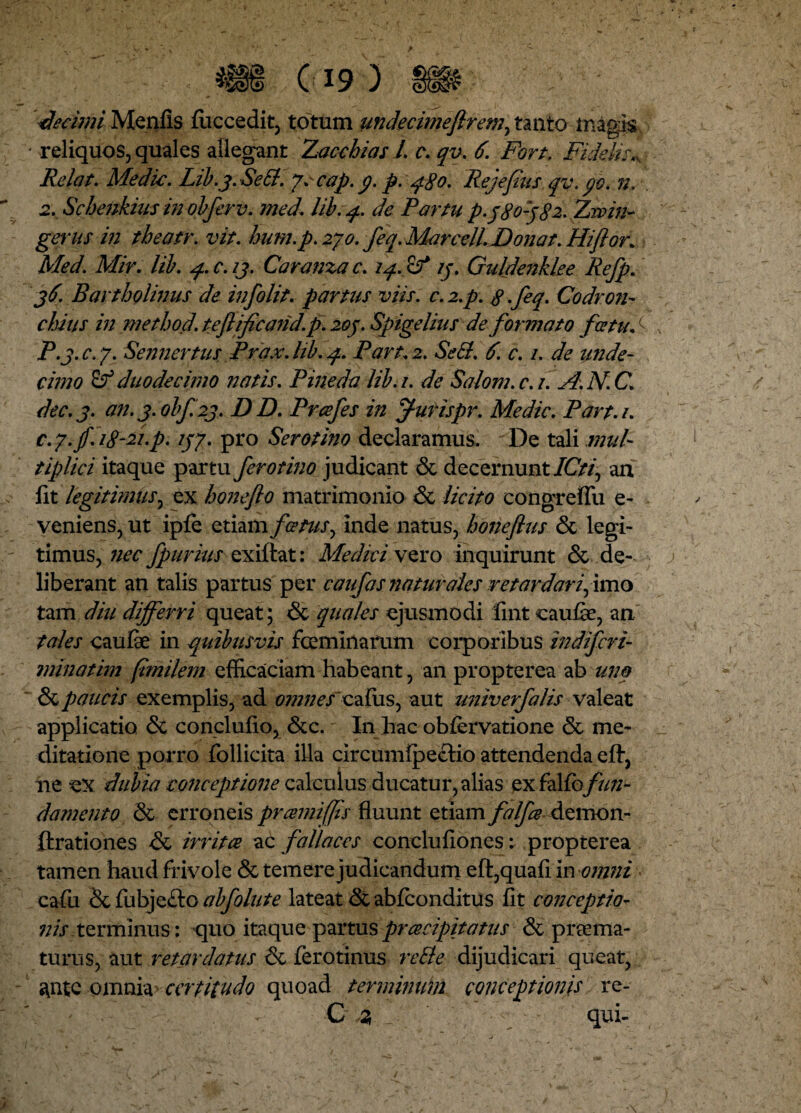 decimi Menfis (uccedit, totum undecimefirem, tanto magis. • reliquos, quales allegant Xacchias L c. qv. 6. Fort, Fidelis* Relat. Medie. Lib.3. SeB.yc cap. p p. q$o. Rejefus qv, po. n. 2. Schenkius in obferv. med. lib. q. de Partu p-3 803 82. Zwin~ gerus in tbeatr. vit. hum.p. 270. feq. Marcell. Donat. Hiftor. Med. Mir. lib. q. c. 13. Caranza c. 14. 13. Guldenklee Refp. 36. Bartholinus de infolit, parttis viis. c.2.p. 8.feq. Codron- cimis in method. teflificand. p. 203. Spigelitis de formato fietud P.3.C.7. Sennertus Prax.hb. 4. Pan. 2. SeB. 6. c. 1. de unde¬ cimo duodecimo natis. Pineda lib.i. de Salom.c.i. A.N.C\ dec.j. an. 3. obf.23. DD. Prcefes in f urispr. Medie. Part.i. c.y. jf. i$-2i.p. 137. pro Serotino declaramus. De tali mul¬ tiplici itaque partu ferotino judicant & decernunt ICti\ aa fit legitimus, ex honeflo matrimonio & licito congrefiii e- veniens, ut ipfe etiam fatus, inde natus, bmeflus & legi¬ timus, nec fpurius exiffcat: Medici vero inquirunt & de¬ liberant an talis partus per caufas naturales retardari, imo tam diu differri queat; & quales ejusmodi fmt caufe, an tales caufe in quibusvis fcemlnafum corporibus indifcri¬ mina tim fimilem efficaciam habeant, an propterea ab tino & paucis exemplis, ad omnescafiis, aut univerfalis valeat applicatio & conclufio, &c. In hac obfervatione <5e me¬ ditatione porro follicita illa circumipecHo attendenda eft, ne ex dubia conceptione calculus ducatur, alias exffun¬ damento & erroneis pramiffs fluunt etiam falfee demon- ftrationes &c irrita ac fallaces concluflones: propterea tamen haud frivole & temere judicandum eft,quafi in omni cafu &fubje£lo ab follite lateat & abfeonditus fit conceptio- nis terminus: quo itaque partus preeeipitatus & praema¬ turus, aut retardatus <k ferotinus reBe dijudicari queat, ^ntc omnia certitudo quoad terminum conceptionis re- C 2, qui-