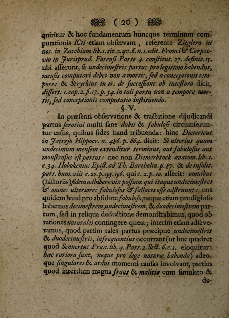 quiritur & hoc fundamentum huncque terminum com¬ putationis ICti etiam obfervant , referente Zieglertt in not. in Zacchiam libri, tit. 2. qv. 6. n. 1. edit. Franci & Carpzo- vio in furisprud. Forenfi Parte 4. conflitut. 27. definit, /jv ubi afferunt, fi undecimeftris partus pro legitimo habendusy inenfis computari debet non a mortis fified a conceptionis tem¬ pore: & Stryckius in tr. de fuccejfione ab inteftato dicit, differt. i.cap.2.fi.iy.p.5 4. in tali partu non a tempore mor- fisffed conceptionis computatio infiifuenda. . s'\ , ' >V. In prsefenti obfervatione & tra&atione dijudicandi partus ferotini multi fane dubii & fabulofi circumferun¬ tur cafiis, quibus fides haud tribuenda: hinc Dietericus in Jatrejo Hippocr. n. 486. p. 664. dicit: Si ulterius quam undecimum menfem extenditur terminus, aut fabulofus aut monftrofus eftpartus: nec non Diemerbrock anatom. lib. r. £«34. Hobokenius Epift. ad Th. Bartholin.p. 87. & deinfolit. part. hum. viis c. 20.p.ip$. iff. qui c. 2.p. 10. afferit: omnibus (hiftoriis)fidem adhibere vixpoffum\ qui itaque undecimeflres & omnes ulteriores fabulofios & fallaces effe adftruunt: nos quidem haud pro abfclute fabulofojnzqaQ etiam prodigiofb habemus decimeftremjundecimeftremy & duo decimeftrem par¬ tum , fed in reliqua dedu£tione demonftrabimus, quod ob rationes naturales contingere queat; interim etiam adfe ve¬ ramus, quod partim tales partus praecipue undecimeftris & duo de cime ftr is ^ infrequentius occurrant (ut huc quadret quod Sennertus Prax. lib. 4. Part. 2. Sebi. 6. c. 1. eloquitur: hac rariora fiunt, neque pro lege natura habenda') adeo- que fiingulares & ardui momenti caufas involvant, partim quod interdum magna fraus & malitia cum fimukto <Sc de*