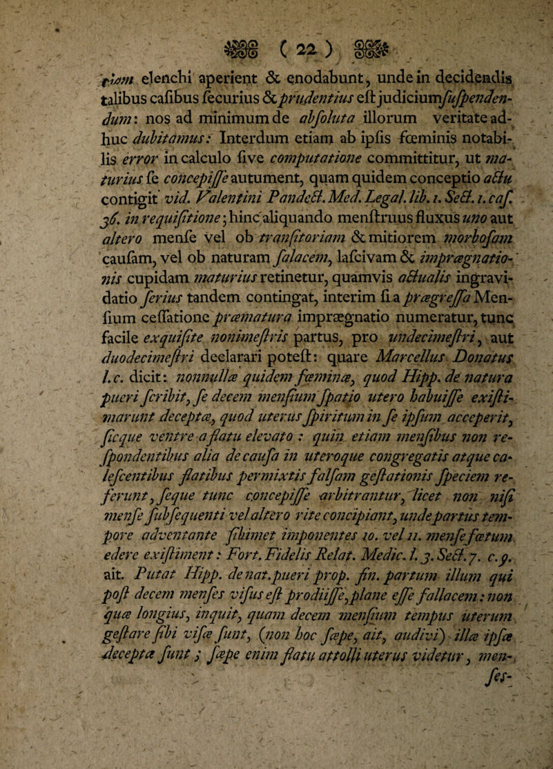 fi/f/n elenchi aperient & enodabunt, unde in decidendis talibus cafibus fecurius & prudentius &)u&[ommfufpe7jden- dum: nos ad minimum de abfoluta illorum veritate ad¬ huc dubitamus: Interdum etiam ab ipfis feminis notabi¬ lis error in calculo live computatione committitur, ut ma¬ turius fe concepijje autument, quam quidem conceptio aBu contigit vid. Vilentini PandeB. Med. Lega/, lib. i. SeB. i. caf jd. in requiptione; hinc'aliquando menftruus fluxus uno aut altero menfe vel ob tr an [it oriam & mitiorem morbofam caufam, vel ob naturam falacem, lafcivam & impragnatio-' nis cupidam maturius retinetur, quamvis aBualis ingravi- datio ferius tandem contingat, interim fia pragreffa Men- fium cefTatione prcernatur a impraegnatio numeratur, tunc facile ex qui fi te nonimeftris partus, pro undecimeflri, aut duodecimeftri declarari poteft: quare Marcellus Donatus l.c. dicit: nonnulla quidem feminee> quod Hipp. de liatur a pueri fer ibit) fe decem menpumfpatio utero habuiffe exi/li¬ marunt decepta, quod uterus fpir itum in fe ipfum acceperit, ficque ventre a flatu elevato : quin etiam menfibus non re- [pandentibus alia decaufa in ut ero que congregatis atque ca* lefcentibus flatibus permixtis falfam geflationis fpeciem re- ferunt) feque tunc cjoticepijfe arbitrantur, licet non nip menfe fubfequenti vel altero rite concipiant) unde partus tem¬ pore adventante phime t imponentes 10. vel n. menfe fetum edere exiftiment: Fort. Fidelis Relata Medie. I. j. SeB. y. c.p. ait. Putat Hipp. de nat .pueri prop. pn. partum illum qui pofl decem menfes vifuseflprodiiffe)plane effe fallacem:non qua longius) inquit, quam decem menpum tempus uterum geftare pbi vifa funty [non hoc fapey ait) audivi) illa ipfe decepta funt s Jape enimfatu attolli uterus videtur, men~