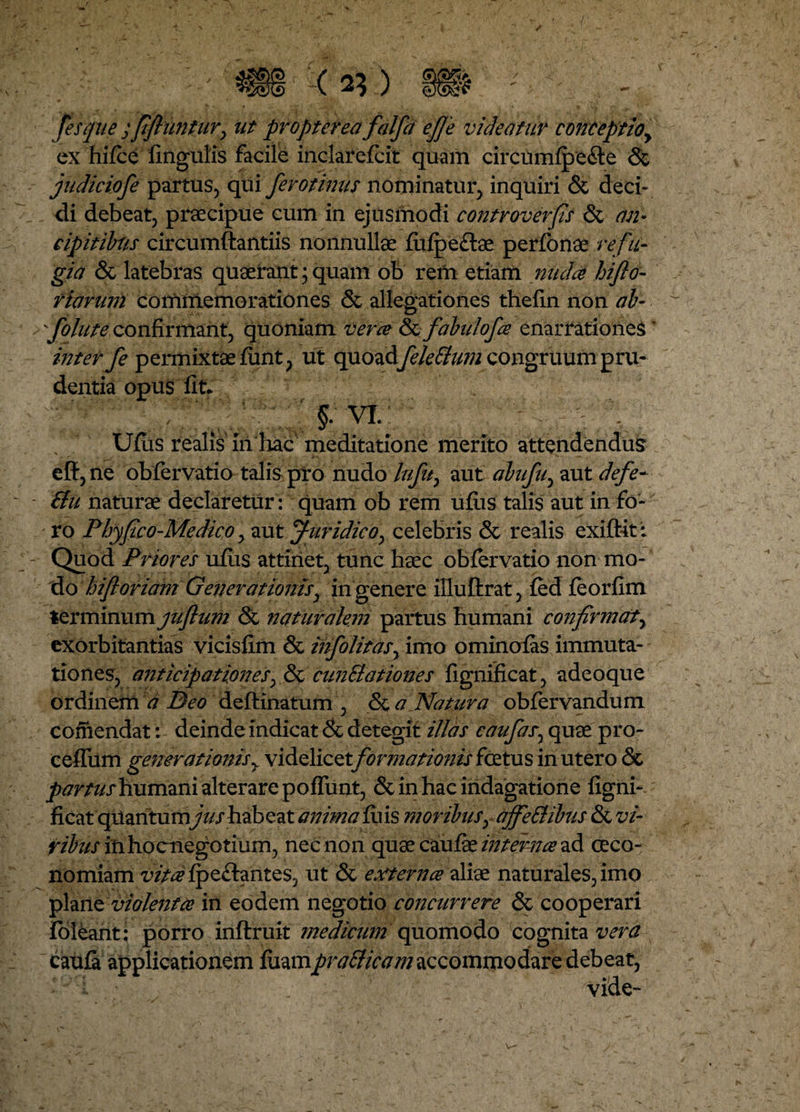 fesque ; ftfliintnry ut propter ea falfd ej]'e videatur conceptioy ex hilce lingulis facile inclarelcit quam circumfpeite & judiciofe partus, qui fero tinus nominatur, inquiri & deci¬ di debeat, praecipue cum in ejusmodi controverfis & an- cipitibns circumftantiis nonnullae fulpeftae perlonae refu- gia & latebras quaerant; quam ob rem etiam nuda hifto- viarum commemorationes & allegationes thelin non ab- follite confirmant, quoniam vera & fabulofce enarrationes ’ inter fe permixtae limt, ut quoadfele Sium congruum pru¬ dentia opus fit* / ' §. VI : Ujfus realis in hac meditatione merito attendendus e fi, ne obfervatio talis pro nudo lufuy aut abufuy aut defe- &u naturae declaretur: quam ob rem ullis talis aut in fo¬ ro Pbyfco-Medico > aut Juridico, celebris & realis exiftit: Quod Priores ulus attinet, tunc haec oblervatio non mo¬ do hifloriam Generationisy in genere illuftrat, led leorlim ttxmmxxm juftum & naturalem partus humani confirmaty exorbitantias vicislim & infolitasy imo ominolas immuta¬ tiones, anticipationes, & cunElationes lignificat, adeoque ordinem a Beo deftinatum , <$c a Natura obfervandum comendat: deinde indicat & detegit illas caufasy quae pro- ceffum generationis y videlicet formationis foetus in utero &> partus humani alterare polfunt, & in hac indagatione ligni¬ ficat qilantumjushabeat anima luis moribusy djfeEHbus & vi- ribus inhocnegotium, nec non quae caulae interna ad oeco¬ nomiam vita Ipeftantes, ut & externa aliae naturales, imo plane violenta in eodem negotio concurrere & cooperari loleant; porro inftruit medicum quomodo cognita vera caula applicationem luampratticam accommodare debeat,