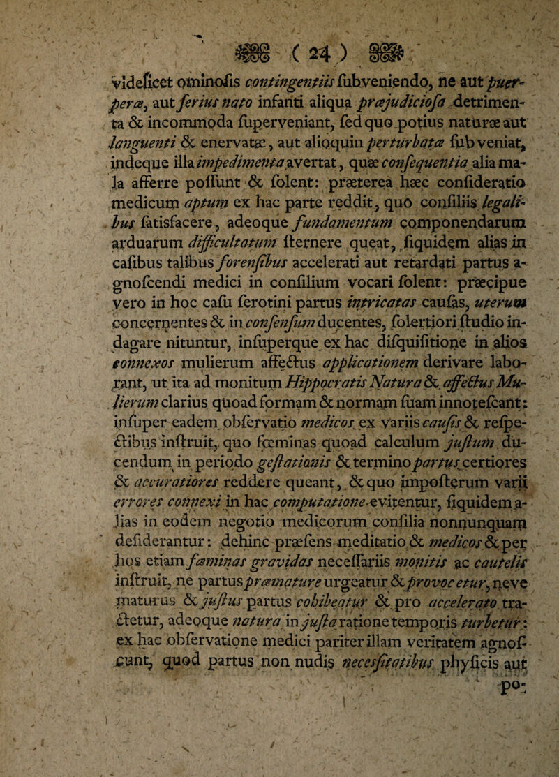 /. I < ' ' * x S '  ( V Videficet ominofis contingent iis ftibveniendo, ne aut puer* pera, aut ferius nato infanti aliqua prajudiciofa detrimen¬ ta St incommoda fuperveniant, feci quo.potius naturae aut languenti & enervatae, aut alioquinperturbata fubveniat, indeque '&h.i?npedimenta avertat, quae co?ifequentia aliama- la afferre poffunt St folent: praeterea haec confideratio medicum aptum ex hac parte reddit, quo confiliis legali- lus fatisfacere, adeoque fundamentum componendarum arduarum difficultatum fternere queat, fiquidem alias in cafibus talibus forenfibus accelerati aut retardati partus a- gnofcendi medici in confilium vocari folent: praecipue vero in hoc cafu ferotini partus intricatas caufas, uterum concerpentes Stin confenfum ducentes, folertiori ftudio in¬ dagare nituntur, infuperque ex hac difquifitione in alios connexos mulierum affeSfcus applicationem derivare labo¬ rant, ut ita ad monitum Hippocratis Natura & affe&us Mu¬ lierum clarius quoad formam & normam fuam innotefcant: infuper eademobfervatio ?nedicos ex Variis cau fis St refpe- ftibus inftruit, quo fceminas quoad calculum jujlum du¬ cendum in periodo geftationis St termino partus^ certiores St accuratiores reddere queant, Sequo impofterum varii errores connexi in hac computatione-evitentur, fiquidem a- - Jias in eodem negotio medicorum, confilia nonnunquam defiderantur: dehinc praefens meditatio St medicos §tper hos etiam faminas gravidas neceflariis monitis ac cautelis inftruit, ne partus promatur e urgeatur Stprovocetur^ neve maturus St jufius partus cohibeatur St pro accelerato tra- fletur, adeoque natura m jufla ratione temporis turbetur*: ex hac obfervatione medici pariter illam veritatem agnofi jcunt, quod partus  non nudis necesfitatibus phyficis api \