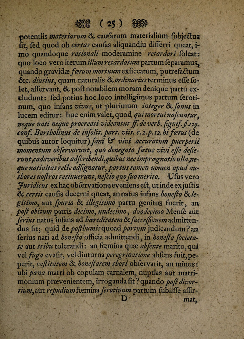 potentiis materiarum & carrifarum materialium fpbjeflus fit, fed quod ob certas caufas aliquandiu differri queat, i- mo quandoque rationali moderamine retardari foleat: quo loco vero iterum illum retardatum partum feparamus, quando gravidae fcetum mortuum exficcatum, putrefa&um &c. diutius 1 quam naturalis & ordinarius terminus eflefo- let, aflervant, & poft notabilem moram denique partii ex¬ cludunt: fed potius hoc loco intelligirnus partum feroti- num, quo infans vivus, ut plurimum integer & fanus in lucem editur: huc enim valet, quod, qui mortui nafcuntur, neque nati neque procreati videantur jfl de veri, fignif. jf.ny. conf Bartholinus de infolit, part. viis, c. i.p. 12. hi fcetus (de quibus autor loquitur) fani of vivi accuratum puerperii momentum obfervarunt> quo denegato f cetus vivi ejfe defle¬ runt,cadaver ibus. adfcribendi^quibus nec imprcegnatio ulla,ne- que nativitas reSle adflgnatur, partus tamen nomen apud au- thores noftros retinuerunt, nefcio quo fuo merito, Vius vero Juridicus ex hac obfervatione eveniens eft, ut inde ex juftis & certis caufis decerni queat, an natus infans honefla fk le¬ gitimo, aut fpuria & illegitimo partu genitus fuerit, an pofl obitum patris decimo, undecimo, duodecimo Menfe aut ferius natus infans ad hcereditatem <5cfiicceffionem admitten¬ dus fit; quid de pofl humis quoad partum judicandum? an ferius nati ad honefla officia admittendi, in honefla focieta- te aut tribu tolerandi; an foemina quae abfente marito, qui vel fuga evafit, vel diuturna peregrmatione abiens fuit, pe- perit, caftitatem & honeflatem thori obfei varit, an minus: ubi poena matri ob copulam carnalem, nuptias aut matri¬ monium praevenientem, irroganda fit? quando pofl divor¬ tium,aut repudium fcemina ferotinum partum fubiifle affir- D mat?
