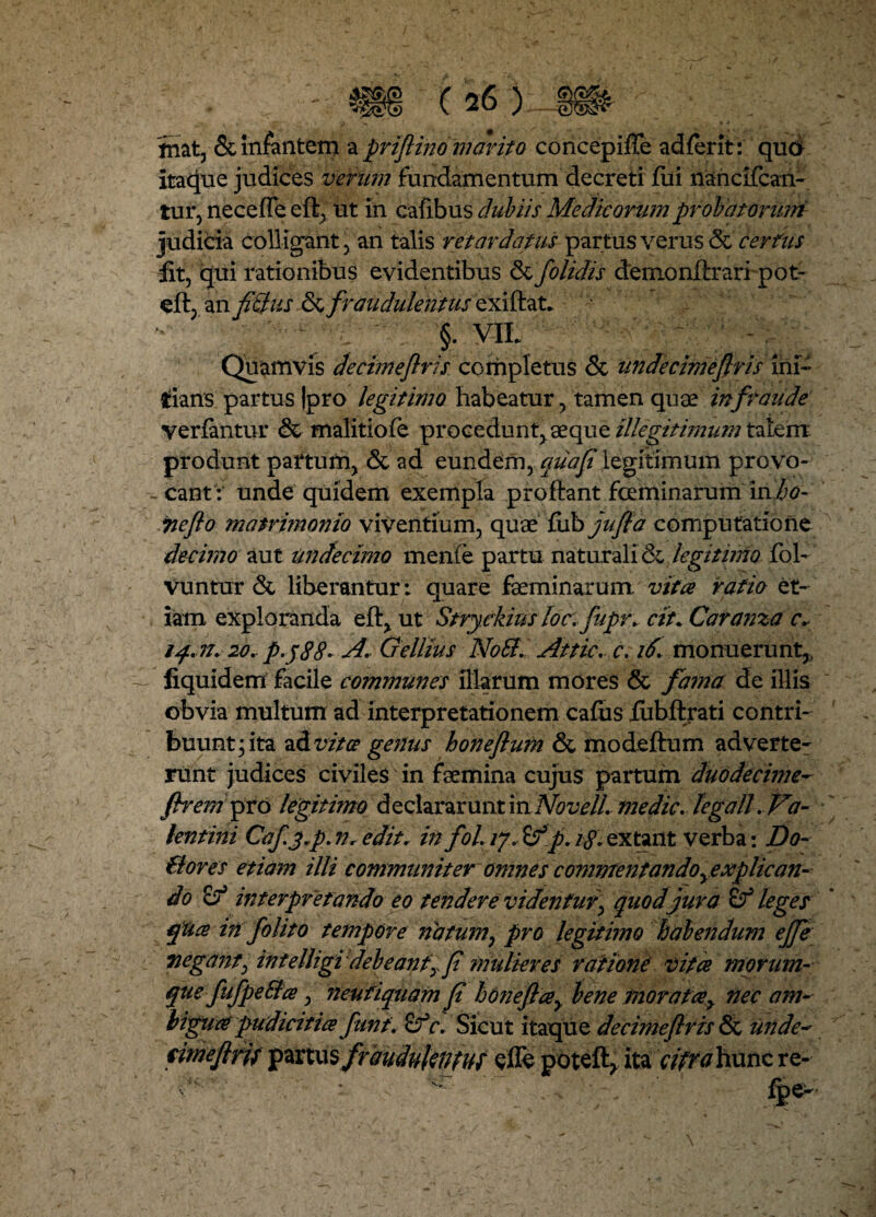 fnat, & infantem a priflino marita concepifTe ad ferit: quo Itaque judices verum fundamentum decreti fui nancifcan- tur, neceffe eft, ut in cafibus dubiis Medicorumprobatonrm judicia colligant , an talis retardatus partus verus certus fit, qui rationibus evidentibus (k folidis demonftrari p o t- eft, an fi&us & fraudulentus exiftat. §. yil Quamvis decimeftris completus & unde cimeftris ini¬ tians partus |pro legitimo habeatur, tamen quae in fraude verfantur & malitiofe procedunt, aeque illegitimum talem produnt pafturn, & ad eundem, quafi legitimum provo- - eant: unde quidem exempla proftant feminarum mho- wefto matrimonio viventium, quae ftihjufia computatione decimo aut undecimo menfe partu naturali & legitimo fob Vuntur & liberantur: quare faeminarum. vitee ratio et¬ iam exploranda eft, ut Stryckius loc.fupr. ctt* Caranza c.- 20. p.p88~ A. Gellius Notf. Attic. c. 16\ monuerunt,, fiquidem facile communes illarum mores & farna de illis obvia multum ad interpretationem cafus fiibftrati contri¬ buunt; ita ad vitee genus honeflum & modeftum adverte¬ runt judices civiles in faemina cujus partum duodecime- ftr em pro legitimo declararunt in Novell, medie, legali .Va¬ lentini Cafj.p. Vr editi in fol. ij.iifp. i$. extant verba: Do- Boves etiam illi communiter omnes commentando ^explican¬ do Sf interpretando eo tendere videntury quod jura leges qUce in folito tempore natum? pro legitimo habendum ejfe negant, intelligi debeantx fi mulieres ratione vitee morum-■ que fufpeBce, neufiquam fi honeficey bene morafcey nec am~ bigueepudicitice funt. c. Sicut itaque de cime ftr is & unde~ fime (Iris partus fraudulentus e fle not-eft, ita cifraYiunt re-