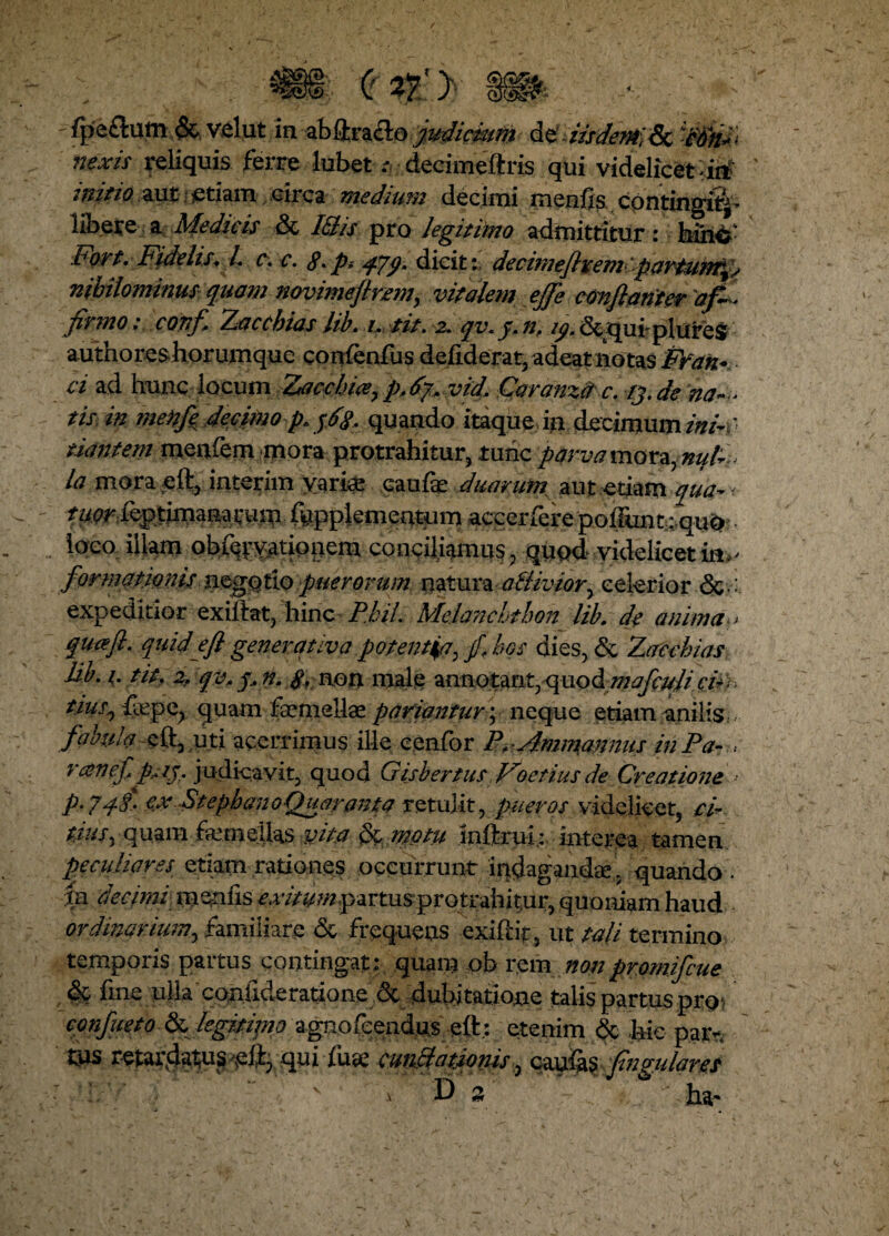 'fpeflum &.velut in zbilxz&Qjudicfam MdisdmaSc Wrii'* nexis reliquis ferre lubet ;• decimeftris qui videlicet >it£ ' tuitio aut etiam circa medium decimi menfis contingit^ libere a Medicis & I&is pro legitimo admittitur: fain&- Fort. Fidelis. L c.c. $. p> F/9m dicitdecimefixemi partunt^s nihilominus quam novimejtrem, vitalem ejfe conflantes af¬ firmo : confi Zacchias lib. i. tit. 2. qy. j. n, 19. &quiplures authoreshorumque confenfus defiderat, adeat notas Fran* ci ad hunc locum Zacchice7p,6f vidCaranzd c. tj.de na— tis. in menfl decjtmo p. jfa quando itaque in decimum ini-f nantem menfem mora protrahitur, tunc parva mora, nuF la mora eft, interim varia! caufe duarum, aut etiam qua* < ?ywfttgpiOTentum accerfere poliunt: qu^? loco illam ob%vationem conciliamus, quod videlicet in.- formatimk-negotio puerorum natura a&iviory celerior expeditior exiiiat, FmcPhil. Melanchthon lib. de anima > qucefl. quid e fi generativa potentia, / hos dies, & Zacchias lib. 1. tit. zf qv,q,n. $, non male znmtmt7<{uodmafculicF. tius7{\iepe, quam fsemellae pariantur; neque etiam anilis, fabula eft, uti acerrimus ille cenfor P, Animamus inPa- . rcenef p^j. judicavit, quod Gisbertus Foetius de Creatione - p. jqi. exStephanoQuaranta retulit, picer os videlicet, ci¬ tius. quam femellas vita & motu jnftrui; interea tamen peculiares etiam rationes occurrunt indagandae, quando . fn decimi menfis exitum partus protrahitur, quoniam haud ordinarium, familiare <3c frequens exiftif, ut tali termino temporis paitus contingat: quam ob rem nonpromifcue & fine ulla conlideratione & dubitatione talis partus pro- confueto & legitimo agnofeendus ett; etenim & hic par* tus retardatu^eftj qui fuae cuneationis, caulas fingidares .De ha*