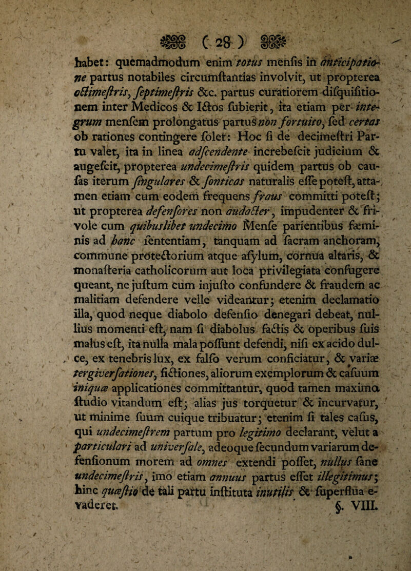 habet: quemadmodum enim totus menfis iri anticipatio-, ne partus notabiles circumflandas involvit, ut propterea cEtimeftris, feptimeflris &c. partus curatiorem difquifitio- nem inter Medicos & Iftos fubierit, ita etiam per inte¬ grum menfem prolongatus partus non fortuito, fed certas ob rationes contingere fblet: Hoc fi de decimeftri Par¬ tu valet, ita in linea adfcendente increbefcit judicium & augefcit, propterea undecimeflris quidem partus ob cau- fas iterum lingulares & fornicas naturalis eilepoteft, atta¬ men etiam cum eodem frequens fraus committi poteft; ut propterea defenfores non audaEler, impudenter & fri¬ vole cum quibuslibet undecimo Ivlenfe parientibus femi¬ nis ad hanc fententiam, tanquam ad facram anchoram, commune prOte£lorium atque afylum, cornua altaris, & monafteria catholicorum aut loca privilegiata confugere queant, ne juftum cum injufto confundere & fraudem ac malitiam defendere velle videantur; etenim declamatio illa, quod neque diabolo defenfio denegari debeat, nul¬ lius momenti efl, nam fi diabolus fa£tis & operibus filis malus efl, ita nulla mala poliunt defendi, nifi ex acido dul- / ce, ex tenebris lux, ex falfb verum conficiatur, & variae tergiverfationes, fictiones, aliorum exemplorum & cafuum iniquce applicationes committantur* quod tamen maxima ftudio vitandum efl; alias jus torquetur & incurvatur, ut minime fuum cuique tribuatur; etenim fi tales cafiis, qui undecimeftrem partum pro legitimo declarant, vellit a ' particulari ad univerfale^ adeo que fecundum variarum de- fenfionum morem ad omnes extendi poflet, nullus fane undecimeflris, imo etiam annuus partus eflet illegitimus; hinc quceflio &t tali partu inftituta inutilis & fiiperfiua e- Yaderet* §. VIIL